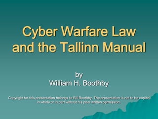 Cyber Warfare Law
and the Tallinn Manual
by
William H. Boothby
Copyright for this presentation belongs to Bill Boothby. The presentation is not to be copied
in whole or in part without his prior written permission.
 