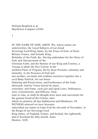 William Bradford et al.
Mayflower Compact (1620)
1
IN THE NAME OF GOD, AMEN. We, whose names are
underwritten, the Loyal Subjects of our dread
Sovereign Lord King James, by the Grace of God, of Great
Britain, France, and Ireland, King,
Defender of the Faith, &c. Having undertaken for the Glory of
God, and Advancement of the
Christian Faith, and the Honour of our King and Country, a
Voyage to plant the first Colony in the
northern Parts of Virginia; Do by these Presents, solemnly and
mutually, in the Presence of God and
one another, covenant and combine ourselves together into a
civil Body Politick, for our better
Ordering and Preservation, and Furtherance of the Ends
aforesaid: And by Virtue hereof do enact,
constitute, and frame, such just and equal Laws, Ordinances,
Acts, Constitutions, and Officers, from
time to time, as shall be thought most meet and convenient for
the general Good of the Colony; unto
which we promise all due Submission and Obedience. IN
WITNESS whereof we have hereunto
subscribed our names at Cape-Cod the eleventh of November, in
the Reign of our Sovereign Lord
King James, of England, France, and Ireland, the eighteenth,
and of Scotland the fifty-fourth, Anno
Domini; 1620.
 