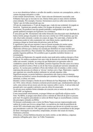 se as aves domésticas bebem o orvalho da manhã e morrem em consequência, então o
veneno da praga está perto e a mão.
Como notado anteriormente, ‘névoas’ letais estavam diretamente associadas com
brilhantes luzes que se moviam no céu. Outras fontes para os maus cheiros também
eram relatadas. Por exemplo, Forestus Alcmarianos escreveu sobre uma monstruosa
‘baleia’ que ele tinha encontrado que era:
105 pés de comprimento e 33 pés de largura que, vindo do mar ocidental, foi jogada no
litoral de Egemont por grandes ondas e foi incapaz de alcançar o mar aberto
novamente; ela produziu uma tão grande podridão e malignidade do ar que logo uma
grande epidemia irrompeu em Egemont e na vizinhança.
É uma pena que Mr. Alcmarianos não tenha fornecido uma descrição mais detalhada da
baleia mortal, porque ela pode ter sido uma nave similar aos UFOs modernos que tem
sido observados entrando e saindo em corpos de água. Por outro lado, a baleia de Mr.
Alcmarianos pode ter sido exatamente isto: uma baleia morta e apodrecida que
aconteceu chegar ao litoral antes do próximo surto da Peste.
É significativo que névoas nojentas e mau ar fossem acusados de muitas outras
epidemias na história. Durante uma praga na Roma antiga, o fabuloso médico
Hipócrates afirmou que a doença era causada por distúrbios no corpo trazidos por
mudanças atmosféricas. Para remediar isto, Hipócrates fazia as pessoas construirem
grandes fogueiras públicas. Ele acreditava que os grandes incêndios faziam o ar
corretamente.
O conselho de Hipócrates foi seguido séculos mais tarde pelos médicos durante a Peste
medieval. Os médicos modernos tem uma visão de descaso do conselho de Hipócrates
sobre este assunto, contudo, na crença de que Hipócrates era ignorante sobre as
verdadeiras causas da Peste. Na realidade, enormes fogueiras fora das casas era a única
defesa concebível contra a Peste se ela de fato fosse causada por aerosóis saturados de
germes. As vacinas para combater a Peste não tinham sido inventadas e então a única
esperança das pessoas era afastar as ‘névoas’ mortais com o fogo. Hipócrates e aqueles
que seguiram seu conselho podem realmente ter salvado algumas vidas.
Significativamente, as pestes bubônica e pneumônica não eram as únicas doenças
infecciosas na história a serem disseminadas por estranhos fogs letais. A mortal doença
intestinal, o cólera, era outra:
Quando o cólera irrompeu a bordo do navio Britania de Sua Majestade no Mar Negro
em 1854, vários oficiais e homens avaliaram positivamente que, imediatamente antes do
surto, uma curiosa névoa escura saiu do mar e passou sobre o navio. A névoa tinha mal
passado pelo vaso quando o primeiro caso de cólera foi anunciado.
As névoas azuis também foram relatadas em conexão com os surtos de cólera de 1832 e
1848-1849 na Inglaterra.
Como mencionado anteriormente, as pragas tinham um significado religioso muito
forte. Na Bíblia, as pragas eram ditam serem o método de Jehovah de punir as pessoas
pelo mal. Os augúrios precedendo os surtos da Morte Negra se assemelharam a muitos
dos presságios relatados na Bíblia:
Os homens confrontados com o terror da Morte Negra estavam impressionados pela
cadeia de eventos que levava a praga final, e as narrativas da vinda da pestilência do
século XIV selecionada entre todos eventos sinistros que devem ter ocorrido nos anos
que precederam o surto de 1348, aqueles que estreitamente se assemelham às dez pragas
de faraó: interrupções na atmosfera, tempestades, invasões não usuais de insetos,
fenômenos celestiais.
Além disso, a forma bubônica da peste era muito similar, se não idêntica, a algumas
punições inflingidas pelo ‘deus’ no Velho Testamento:
 