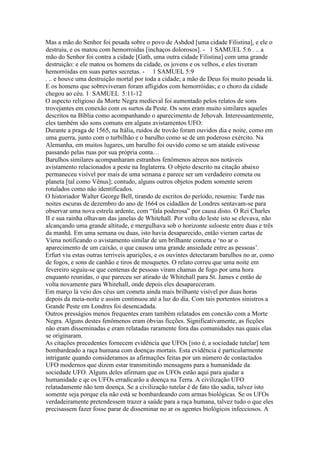 Mas a mão do Senhor foi pesada sobre o povo de Ashdod [uma cidade Filistina], e ele o
destruiu, e os matou com hemorroidas [inchaços dolorosos]. - 1 SAMUEL 5:6 . .. a
mão do Senhor foi contra a cidade [Gath, uma outra cidade Filistina] com uma grande
destruição: e ele matou os homens da cidade, os jovens e os velhos, e eles tiveram
hemorróidas em suas partes secretas. - 1 SAMUEL 5:9
. .. e houve uma destruição mortal por toda a cidade; a mão de Deus foi muito pesada lá.
E os homens que sobreviveram foram afligidos com hemorróidas; e o choro da cidade
chegou ao céu. 1 SAMUEL 5:11-12
O aspecto religioso da Morte Negra medieval foi aumentado pelos relatos de sons
trovejantes em conexão com os surtos da Peste. Os sons eram muito similares aqueles
descritos na Bíblia como acompanhando o aparecimento de Jehovah. Interessantemente,
eles também são sons comuns em alguns avistamentos UFO:
Durante a praga de 1565, na Itália, ruidos de trovão foram ouvidos dia e noite, como em
uma guerra, junto com o turbilhão e o barulho como se de um poderoso exército. Na
Alemanha, em muitos lugares, um barulho foi ouvido como se um ataúde estivesse
passando pelas ruas por sua própria conta…
Barulhos similares acompanharam estranhos fenômenos aéreos nos notáveis
avistamento relacionados a peste na Inglaterra. O objeto descrito na citação abaixo
permaneceu visível por mais de uma semana e parece ser um verdadeiro cometa ou
planeta [tal como Vênus]; contudo, alguns outros objetos podem somente serem
rotulados como não identificados.
O historiador Walter George Bell, tirando de escritos do período, resumiu: Tarde nas
noites escuras de dezembro do ano de 1664 os cidadãos de Londres sentavam-se para
observar uma nova estrela ardente, com “fala poderosa” por causa disto. O Rei Charles
II e sua rainha olhavam das janelas de Whitehall. Por volta do leste isto se elevava, não
alcançando uma grande altitude, e mergulhava sob o horizonte suloeste entre duas e três
da manhã. Em uma semana ou duas, isto havia desaparecido, então vieram cartas de
Viena notificando o avistamento similar de um brilhante cometa e ‘no ar o
aparecimento de um caixão, o que causou uma grande ansiedade entre as pessoas’.
Erfurt viu estas outras terriveis aparições, e os ouvintes detectaram barulhos no ar, como
de fogos, e sons de canhão e tiros de mosquetes. O relato correu que uma noite em
fevereiro seguiu-se que centenas de pessoas viram chamas de fogo por uma hora
enquanto reunidas, o que pareceu ser atirado de Whitehall para St. James e então de
volta novamente para Whitehall, onde depois eles desapareceram.
Em março lá veio dos céus um cometa ainda mais brilhante visível por duas horas
depois da meia-noite e assim continuou até a luz do dia. Com tais portentos sinistros a
Grande Peste em Londres foi desencadada.
Outros presságios menos frequentes eram também relatados em conexão com a Morte
Negra. Alguns destes fenômenos eram óbvias ficções. Significativamente, as ficções
não eram disseminadas e eram relatadas raramente fora das comunidades nas quais elas
se originaram.
As citações precedentes fornecem evidência que UFOs [isto é, a sociedade tutelar] tem
bombardeado a raça humana com doenças mortais. Esta evidência é particularmente
intrigante quando consideramos as afirmações feitas por um número de contactados
UFO modernos que dizem estar transmitindo mensagens para a humanidade da
sociedade UFO. Alguns deles afirmam que os UFOs estão aqui para ajudar a
humanidade e qe os UFOs erradicarão a doença na Terra. A civilização UFO
relatadamente não tem doença. Se a civilização tutelar é de fato tão sadia, talvez isto
somente seja porque ela não está se bombardeando com armas biológicas. Se os UFOs
verdadeiramente pretendessem trazer a saúde para a raça humana, talvez tudo o que eles
precisassem fazer fosse parar de disseminar no ar os agentes biológicos infecciosos. A
 
