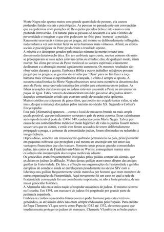 Morte Negra não apenas matou uma grande quantidade de pessoas, ela causou
profundas feridas sociais e psicológicas. As pessoas no passado estavam convencidas
que as epidemias eram punições de Deus pelos pecados delas e isto causava uma
profunda introversão. Era natural para as pessoas se acusarem e a seus vizinhos de
perversidade e imaginar o que eles pudessem ter feito para ‘merecer’ a punição.
Raramente ocorreu às vitimas que as pragas, até mesmo se deliberadamente inflingidas,
nada tinham a ver com tentar fazer os seres humanos mais virtuosos. Afinal, os efeitos
sociais e psicológicos da Peste produziram o resultado oposto.
A miséria e o desespero gerados pelo maciço número de mortes trouxe uma
disseminada deterioração ética. Em um ambiente agonizante, muitas pessoas não mais
se preocupavam se suas ações estavam certas ou erradas; elas, de qualquer modo, iriam
morrer. No clima pavoroso da Peste medieval os valores espirituais claramente
declinaram e a aberração mental agudamente aumentou. Os mesmos resultados são
observados durante a guerra. Embora a Bíblia e outros trabalhos religiosos possam
pregar que as pragas e as guerras são criadas por ‘Deus’ para no fim fazer a raça
humana mais virtuosa e espiritualmente avançada, o efeito é sempre o oposto. A
natureza cataclísmica da Morte Negra obscureceu uma outra ocorrência desastrosa dos
anos da Peste: uma renovada tentativa dos cristão para exterminarem os judeus. As
falsas acusações circulavam que os judeus estavam causando a Peste ao envenenar os
poços de água. Estes rumores desencadearam um ódio pavoroso dos judeus dentro
daquelas comunidades cristãs que estavam sendo devastadas pela epidemia.
Muitos cristãos participaram de genocídios, que podem ter exigido tantas vidas, se não
mais, do que a matança dos judeus pelos nazistas no século XX. Segundo a Collier’s
Encyclopedia:
Esta país [Alemanha] apareceu… como o local de masacres brutais na mais ampla
escala possível, que periodicamente varreram o país de ponta a ponta. Estes culminaram
ao tempo da terrível peste de 1348-1349, conhecida como Morte Negra. Talvez por
causa de seu conhecimebnto médico e modo higiênico de vida os judeus fossem menos
suscetíveis que os outros, e então eles foram acusados de terem deliberadamente
propagado a praga, e centenas de comunidades judias, foram eliminadas ou reduzidas á
insignificância.
Depois disso, somente um remanescente quebrado permaneceu no país, principalmente
em pequenas nobrezas que protegiam e até mesmo os encorajavam por amor das
vantagens financeiras que eles traziam. Somente umas poucas grandes comunidades
judias, tais como as de Frankfurt-am-Main ou Worms, conseguiram manter uma
existência não interrompida dos tempos medievais adiante.
Os genocídios eram frequentemente instigados pelas guildas comerciais alemãs, que
excluiam os judeus de afiliação. Muitas destas guildas eram ramos diretos das antigas
guildas da Fraternidade. De fato, a afiliação nas organizações da Fraternidade e guildas
européias de comércio ainda se entrelaçaram pesadamente no século XIV com a
liderança nas guildas frequentemente sendo mantidas por homens que eram membros de
outras organizações da Fraternidade. Aqui novamente foi um caso no qual a rede da
Fraternidade corrompida foi um contribuinte importante, se não a fonte primária, de um
maior genocídio histórico.
A Alemanha não era a unica nação a hospedar assassinos de judeus. O mesmo ocorreu
na Espanha. Em 1391, um massacre de judeus foi perpetrado por grande parte da
península espanhola.
Embora os cristãos apavorados fornecessem o poder humano para estes terríveis
genocídios, as atividades deles não eram sempre endossadas pelo Papado. Para crédito
do Papa Clemente VI, que serviu como Papa de 1342 até 1352, ele tentou quase que
imediatamente proteger os judeus do massacre. Clemente VI publicou as bulas papais
 