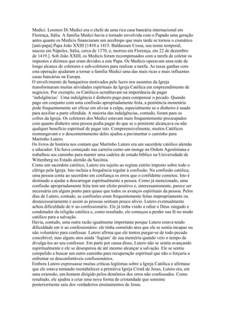 Medici. Lorenzo Di Medici era o chefe de uma rica casa bancária internacional em
Florença, Itália. A família Medici havia e tornado envolvida com o Papado uma geração
antes quanto os Medicis financiaram um arcebispo que mais tarde se tornou o cismático
[anti-papa] Papa João XXIII [1410 a 1415. Baldassare Cossa, seu nome temporal,
nasceu em Nápoles, Itália, cerca de 1370, e, morreu em Florença, em 22 de dezembro
de 1419.]. Sob João XXIII, os Medicis foram recompensados com a tarefa de coletar os
impostos e dízimos que eram devidos a este Papa. Os Medicis operavam uma rede de
longo alcance de coletores e sub-coletores para realizar a tarefa. As taxas ganhas com
esta operação ajudaram a tornar a família Medici uma das mais ricas e mais influentes
casas bancárias na Europa.
O envolvimento de banqueiros motivados pelo lucro nos assuntos da Igreja
transformaram muitas atividades espirituais da Igreja Católica em empreendimento de
negócios. Por exemplo, os Católicos acreditavam na importância de pagar
‘indulgências’. Uma indulgência é dinheiro pago para compensar o pecado. Quando
pago em conjunto com uma confissão apropriadamente feita, a penitência monetária
pode frequentemente ser eficaz em aliviar a culpa, especialmente se o dinheiro é usado
para auxiliar a parte ofendida. A maioria das indulgências, contudo, foram para os
cofres da Igreja. Os coletores dos Medici estavam mais frequentemente preocupados
com quanto dinheiro uma pessoa podia pagar do que se o penitente alcançava ou não
qualquer benefício espiritual de pagar isto. Compreensivelmente, muitos Católicos
resmungavam e o descontentamento deles ajudou a pavimentar o caminho para
Martinho Lutero.
Os livros de história nos contam que Martinho Lutero era um sacerdote católico alemão
e educador. Ele hava começado sua carreira como um monge na Ordem Agostiniana e
trabalhou seu caminho para manter uma cadeira de estudo bíblico na Universidade de
Wittenberg no Estado alemão da Saxônia.
Como um sacerdote católico, Lutero era sujeito ao regime estrito imposto sobre todo o
clérigo pela Igreja. Isto incluia a frequência regular à confissão. Na confissão católica,
uma pessoa conta ao sacerdote em confiança os erros que o confidente cometeu. Isto é
destinado a ajudar a descarregar espiritualmente a pessoa. Como já mencionado, uma
confissão apropriadamente feita tem um efeito positivo e, interessantemente, parece ser
necessária em algum ponto para quase que todos os avanços espirituais da pessoa. Pelos
dias de Lutero, contudo, as confissões eram frequentemente feitas impropriamente ou
desnecessariamente e assim as pessoas sentiam pouco alívio. Lutero eventualmente
achou dificuldade de ir ao confessionário. Ele já tinha vindo a odiar o Deus zangado e
condenador da religião católica e, como resultado, ele começou a perder sua fé no modo
católico para a salvação.
Havia, contudo, uma outra razão igualmente importante porque Lutero estava tendo
dificuldade em ir ao confessionário: ele tinha cometido atos que ele se sentia incapaz ou
não voluntário para confessar. Lutero afirma que ele tentou purgar-se de todo pecado
concebível, mas alguns atos ainda ‘fugiam’ de sua memória quando veio o tempo de
divulga-los ao seu confessor. Em parte por causa disso, Lutero não se sentia avançando
espiritualmente e ele se desesperou de até mesmo alcançar a salvação. Ele se sentiu
compelido a buscar um outro caminho para recuperação espiritual que não o forçaria a
enfrentar os desconfortáveis confissionários.
Embora Lutero expressasse muitas críticas legítimas sobre a Igreja Católica e afirmase
que ele estava tentando reestabelecer a primitiva Igreja Cristã de Jesus, Lutero era, em
uma extensão, um homem dirigido pelos demônios dos erros não confessados. Como
resultado, ele ajudou a criar uma nova forma de cristandade que somente
posteriormente saiu dos verdadeiros ensinamentos de Jesus.
 