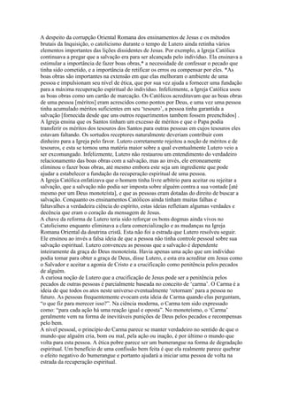 A despeito da corrupção Oriental Romana dos ensinamentos de Jesus e os métodos
brutais da Inquisição, o catolicismo durante o tempo de Lutero ainda retinha vários
elementos importantes das lições dissidentes de Jesus. Por exemplo, a Igreja Católica
continuava a pregar que a salvação era para ser alcançada pelo indivíduo. Ela ensinava a
estimular a importância de fazer boas obras,* a necessidade de confessar o pecado que
tinha sido cometido, e a importância de retificar os erros ou compensar por eles. *As
boas obras são importantes na extensão em que elas melhoram o ambiente de uma
pessoa e impulsionam seu nível de ética, que por sua vez ajuda a fornecer uma fundação
para a máxima recuperação espiritual do indivíduo. Infelizmente, a Igreja Católica usou
as boas obras como um cartão de marcação. Os Católicos acreditavam que as boas obras
de uma pessoa [méritos] eram acrescidos como pontos por Deus, e uma vez uma pessoa
tinha acumulado méritos suficientes em seu ‘tesouro’, a pessoa tinha garantida a
salvação [fornecida desde que uns outros requerimentos tambem fossem preenchidos] .
A Igreja ensina que os Santos tinham um excesso de méritos e que o Papa podia
transferir os méritos dos tesouros dos Santos para outras pessoas em cujos tesouros eles
estavam faltando. Os sortudos receptores naturalmente deveriam contribuir com
dinheiro para a Igreja pelo favor. Lutero corretamente rejeitou a noção de méritos e de
tesouros, e esta se tornou uma matéria maior sobre a qual eventualmente Lutero veio a
ser excomungado. Infelizmente, Lutero não restaurou um entendimento do verdadeiro
relacionamento das boas obras com a salvação, mas ao invés, ele erroneamente
eliminou o fazer boas obras, até mesmo embora este seja um ingrediente que pode
ajudar a estabelecer a fundação da recuperação espiritual de uma pessoa.
A Igreja Católica enfatizava que o homem tinha livre arbítrio para aceitar ou rejeitar a
salvação, que a salvação não podia ser imposta sobre alguém contra a sua vontade [até
mesmo por um Deus monoteísta], e que as pessoas eram dotadas do direito de buscar a
salvação. Conquanto os ensinamentos Católicos ainda tinham muitas falhas e
faltavalhes a verdadeira ciência do espírito, estas ideias refletiam algumas verdades e
decência que eram o coração da mensagem de Jesus.
A chave da reforma de Lutero teria sido reforçar os bons dogmas ainda vivos no
Catolicismo enquanto eliminava a clara comercialização e as mudanças na Igreja
Romana Oriental da doutrina cristã. Esta não foi a estrada que Lutero resolveu seguir.
Ele ensinou ao invés a falsa ideia de que a pessoa não tinha controle pessoal sobre sua
salvação espiritual. Lutero convenceu as pessoas que a salvação é dependente
inteiramente da graça do Deus monoteísta. Havia apenas uma ação que um indivíduo
podia tomar para obter a graça de Deus, disse Lutero, e esta era acreditar em Jesus como
o Salvador e aceitar a agonia de Cristo e a crucificação como penitência pelos pecados
de alguém.
A curiosa noção de Lutero que a crucificação de Jesus pode ser a penitência pelos
pecados de outras pessoas é parcialmente baseada no conceito de ‘carma’. O Carma é a
ideia de que todos os atos neste universo eventualmente ‘retornam’ para a pessoa no
futuro. As pessoas frequentemente evocam esta ideia de Carma quando elas perguntam,
“o que fiz para merecer isso?”. Na ciência moderna, o Carma tem sido expressado
como: “para cada ação há uma reação igual e oposta”. No monoteísmo, o ‘Carma’
geralmente vem na forma de inevitáveis punições de Deus pelos pecados e recompensas
pelo bem.
A nível pessoal, o princípio do Carma parece se manter verdadeiro no sentido de que o
mundo que alguém cria, bom ou mal, pela ação ou inação, é por último o mundo que
volta para esta pessoa. A ética pobre parece ser um bumerangue na forma de degradação
espiritual. Um benefício de uma confissão bem feita é que ela realmente parece quebrar
o efeito negativo do bumerangue e portanto ajudará a iniciar uma pessoa de volta na
estrada da recuperação espiritual.
 