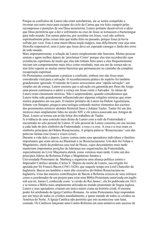 Porque as confissões de Lutero não eram satisfatórias, ele se sentiu compelido a
inventar um outro meio para escapar do ciclo do Carma que era feito cumprir pelas
recompensas e punições de seu Deus monoteísta. Lutero portanto desenvolveu a ideia
que Deus permitiria que a dor e sofrimento na cruz de Jesus se tornassem o bumerangue
para todo mundo. Em outras palavras, por acreditar em Jesus, você não sofreria
espiritualmente pelas coisas más que tenha feito no passado, porque Jesus já havia
sofrido por você. Esta é uma maravilhosa noção mágica, mas dificilmente esta seja uma
filosofia responsável, nem é justo que Jesus deva ser esperado carregar o fardo dos erros
de todo mundo.
Mais importantemente, a solução de Lutero simplesmente não funciona. Muitas pessoas
sentem e agem melhor depois de ‘proclamar Cristo’ porque elas tem reconhecido suas
existências espirituais de modo que elas não tinham feito antes e elas frequentemente
iniciam um comportamento mais ético como resultado, mas seu ato de crença não as
tem feito superar as muitas outras barreiras que permanecem no caminho da completa
recuperação espiritual.
Os Protestantes continuaram a praticar a confissão, embora isto não fosse mais
considerado vital para a salvação. O reconhecimento prático do espírito foi também
grandemente ignorado. O método de Lutero acrescentou uma ‘rápida salvação’: um
simples ato de crença. Lutero ensinou que a salvação era garantida por Deus tão longo
uma pessoa continuava a aderir a crença em Jesus como o Salvador. As ideias de
Lutero eram claramente místicas. Não é surpreendente, quando consideramos que
Lutero tinha sido grandemente influenciado por algumas religiões místicas que eram
muitos populares em seu país. O mentor primário de Lutero na Ordem Agostiniana,
Johann von Staupitz, pregava uma teologia contendo muitos elementos dos escritos
dos preminentes místicos alemães Heinrich Suso e Johann Tauler. Tauler foi um dos
místicos mais amplamente lidos no século XIV e ele estava associado aos Amigos de
Deus. Lutero se tornou um ávido leitor dos trabalhos de Tauler.
A evidência de uma conexão mais direta de Lutero com a rede da Fraternidade é
encontrada no selo pessoal de Lutero. O selo pessoal de Lutero consistia em sua iniciais
a cada lado de dois símbolos da Fraternidade: a rosa e a cruz. A rosa e a cruz eram os
símbolos principais da Ordem Rosacruciana. A própria palavra ‘Rosacruciano’ vem das
palavras latinas rose (rosa) e crucis (cruz).
Durante a vida dele e depois, Lutero contou entre seus apoiadores indivíduos e famílias
importantes que eram ativas no Illuminati e no Rosicrucianismo. Um dele foi Felipe o
Magnânimo, chefe da poderosa casa real de Hesse, cujos descendentes mais tarde
manteriam importantes posições de liderança nas organizações da Fraternidade,
especialmente na Livre Maçonaria alemã, como veremos mais tarde. Como um dos
principais líderes da Reforma, Felipe o Magnânimo fundou a
Universidade Protestante de Marburg e organizou uma aliança política contra o
Imperador Católico alemão, Carlos V. Depois da morte de Lutero, sua religião foi
apoiada por Sir Francis Bacon (1561-1626), que naquele tempo era Lord Chanceler da
Inglaterra. Bacon era também o mais alto executivo da Ordem Rosacruciana na
Inglaterra. Uma das maiores contribuições de Bacon à Reforma cresceu de seus esforços
como o coordenador de um projeto para criar uma Bíblia Protestante autorizada em inglês
sob seu rei, James I, conhecida como ‘a versão do Rei James’; ela foi publicada em 1611
e se tornou a Biblia mais amplamente utilizada no mundo protestante de língua inglesa.
Lutero e seus apoiadores criaram um único maior cisma na história cristã. O enorme
poder foi arrebatado da Igreja Católico Romana. As seitas Protestantes hoje respondem
por um terço de todos os cristãos mundialmente, e quase metade de todos os cristãos na
América do Norte. A Igreja Católica não permitiu que isto acontecesse sem lutar,
contudo. Os Católicos lançaram uma Contra-Reforma em uma tentativa sem sucesso de
 