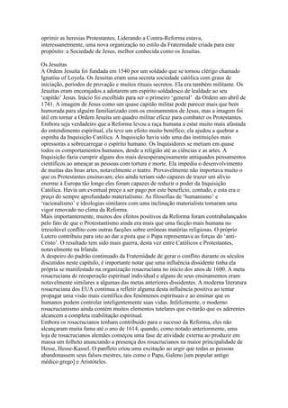 oprimir as heresias Protestantes, Liderando a Contra-Reforma estava,
interessanetmente, uma nova organização no estilo da Fraternidade criada para este
propósito: a Sociedade de Jesus, melhor conhecida como os Jesuítas.
Os Jesuitas
A Ordem Jesuíta foi fundada em 1540 por um soldado que se tornou clérigo chamado
Ignatius of Loyola. Os Jesuitas eram uma secreta sociedade católica com graus de
iniciação, períodos de provação e muitos rituais secretos. Ela era também militante. Os
Jesuítas eram encorajados a adotarem um espírito soldadesco de lealdade ao seu
‘capitão’ Jesus. Inácio foi escolhido para ser o primeiro ‘general’ da Ordem am abril de
1741. A imagem de Jesus como um quase capitão militar pode parecer mais que bem
humorada para alguém familiarizado com os ensinamentos de Jesus, mas a imagem foi
útil em tornar a Ordem Jesuíta um quadro militar eficaz para combater os Protestantes.
Embora seja verdadeiro que a Reforma levou a raça humana a estar muito mais afastada
do entendimento espiritual, ela teve um efeito muito benéfico; ela ajudou a quebrar a
espinha da Inquisição Católica. A Inquisição havia sido uma das instituições mais
opressoras a sobrecarregar o espírito humano. Os Inquisidores se metiam em quase
todos os comportamentos humanos, desde a religião até as ciências e as artes. A
Inquisição fazia cumprir alguns dos mais desesperançosamente antiquados pensamentos
científicos ao ameaçar as pessoas com tortura e morte. Ela impediu o desenvolvimento
de muitas das boas artes, notavelmente o teatro. Provavelmente não importava muito o
que os Protestantes ensinavam; eles ainda teriam sido capazes de trazer um alívio
enorme à Europa tão longo eles foram capazes de reduzir o poder da Inquisição
Católica. Havia um eventual preço a ser pago por este benefício, contudo, e esta era o
preço do sempre aprofundado materialismo. As filosofias de ‘humanismo’ e
‘racionalismo’ e ideologias similares com uma inclinação materialista tomaram uma
vigor renovado no clima da Reforma.
Mais importantemente, muitos dos efeitos positivos da Reforma foram contrabalançados
pelo fato de que o Protestantismo ainda era mais que uma facção mais humana no
irresolúvel conflito com outras facções sobre errôneas matérias religiosas. O próprio
Lutero contribuiu para isto ao dar a pista que o Papa representava as forças do ‘anti-
Cristo’. O resultado tem sido mais guerra, desta vez entre Católicos e Protestantes,
notavelmente na Irlanda.
A despeiro do padrão continuado da Fraternidade de gerar o conflito durante os séculos
discutidos neste capítulo, é importante notar que uma influência dissidente tinha ela
própria se manifestado na organização rosacruciana no início dos anos de 1600. A meta
rosacruciana de recuperação espiritual individual e alguns de seus ensinamentos eram
notavelmente similares a algumas das metas anteriores dissidentes. A moderna literatura
rosacruciana dos EUA continua a refletir alguma desta influência positiva ao tentar
propagar uma visão mais científica dos fenômenos espirituais e ao ensinar que os
humanos podem controlar inteligentemente suas vidas. Infelizmente, o moderno
rosacrucianismo ainda contém muitos elementos tutelares que evitarão que os aderentes
alcancem a completa reabilitação espiritual.
Embora os rosacrucianos tenham contribuido para o sucesso da Reforma, eles não
alcançaram muita fama até o ano de 1614, quando, como notado anteriormente, uma
loja de rosacrucianos alemães começou uma fase de atividade externa ao produzir em
massa um folheto anunciando a presença dos rosacrucianos na maior principalidade de
Hesse, Hesse-Kassel. O panfleto criou uma excitação ao urgir que todas as pessoas
abandonassem seus falsos mestres, tais como o Papa, Galeno [um popular antigo
médico grego] e Aristóteles.
 