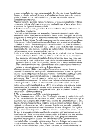 eram os anjos alados em robes brancos enviados dos céus pelo grande Deus Jehovah.
Embora as ciências tenham felizmente se afastado deste tipo de perspectiva em uma
grande extensão, os conceitos de existência centrados nos humanos ainda são
surpreendentemente fortes.
Alguns argumentos que soam persuasivos tem sido avançados para refutar a evidência
que uma ou mais sociedade extraterrestre tem estado visitando a Terra. Alguns destes
argumentos são dignos de serem abordados:
1. Nenhuma outra vida inteligente além da humanidade tem sido provada existir em
algum lugar no universo.
Ao primeiro olhar, isto parece ser verdadeiro. Contudo, somente precisamos olhar
exatamente aqui na Terra para encontrar outras formas de vida inteligente. Os estudos
dos golfinhos e outros grandes mamíferos marinhos tem revelado uma alta inteligência
em muitas destas criaturas. As análises de outros mamíferos tem descoberto em alguns
deles um nível de inteligência muito mais alto do que anteriormente acreditado. Isto
revela que há muitas criaturas inteligentes e semi-inteligentes no universo conhecido
por nós; partilhamos um planeta com eles. O fato de todos eles florescerem juntos neste
pequeno planeta é uma indicação excelente que outras criaturas inteligentes possam
existir em outros lugares sob as condições corretas.
2. Não há um unico avistamento UFO que não possa ser explicado como um fenômeno
natural ou humano. Portanto, todos os fenômenos UFO devem ser tais fenômenos.
Este argumento utiliza uma lógica falha. É possível explicar quase tudo como algo.
Suponho que se possa explicar o sol como bilhões de vagalumes mantidos em uma
gigantesca tijela de vidro. Esta explicação, contudo, não se adequa a evidência bem
como a melhor teoria que o sol seja uma enorme massa de hidrogênio comprimido
que está se submetendo a um processo de fusão atômica.
Muitos avistamentos UFO recebem explicações prosaicas apenas por ignorar a
evidência que claramente revela que eles não são um fenômeno terreno. Se alguém é
seletivo o suficiente para escolher em que evidência e testemunho acreditar, podemos
inventar mais ainda qualquer explicação que se enquadre em quase todos os
avistamentos UFO. O truque é encontrar a melhor explicação para se enquadrar nos
fatos verdadeiros e completos. Em muitos casos, os fatos verdadeiros e completos
indicam que um UFO de fato é melhor explicado como um fenômeno natural. Em
outros casos, a melhor explicação é que o UFO provavelmente seja uma nave guiada
inteligentemente de origem não humana. Muitos avistamentos notáveis se encaixam
nesta categoria. [para uma boa visão geral dos casos UFO, recomendo "The U.F.O.
Encyclopedia" de Margaret Sachs.]
3. Não há evidência dura de UFOs ou antigos astronautas.
Objetos duros constituem evidência dura. Na ufologia, uma peça de evidência dura pode
ser um “disco acidentado” ou o corpo de um piloto extraterrestre. É argumentado que se
as espaçonaves alienígenas tem estado voando nos ceus da Terra por milhares de anos,
devemos ter uma peça concreta de evidência agora. Colocando de lado as alegações e a
evidência que alguns governos podem ter um ou dois discos acidentados escondidos,
não podemos logicamente esperar encontrar tantos artefatos alienígenas. Para explicar
porque, farei uma analoga entre os UFOs e as modernas aeronaves comerciais. Milhões
de voos de aeronaves comerciais decolam dos aeroportos americanos a cada ano. A
despeito de seu volume enorme, muito poucas pessoas se depararão com uma aeronave
comercial acidentada ou um membro da tripulação morto, porque somente uma
pequenina percentagem de todos os voos termina em desastre. Igualmente, muito
poucos indivíduos encontrarão instrumentos ou destroços destas aeronaves comerciais
porque as aeronaves comerciais são independentes e os navegadores raramente
arrancam instrumentos de seus painéis de voo e os atiram das janelas das cabines. Se
 