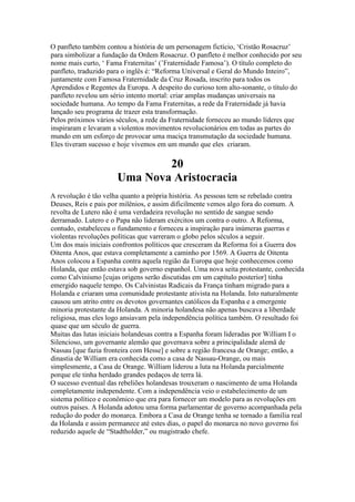 O panfleto também contou a história de um personagem fictício, ‘Cristão Rosacruz’
para simbolizar a fundação da Ordem Rosacruz. O panfleto é melhor conhecido por seu
nome mais curto, ‘ Fama Fraternitas’ (’Fraternidade Famosa’). O título completo do
panfleto, traduzido para o inglês é: “Reforma Universal e Geral do Mundo Inteiro”,
juntamente com Famosa Fraternidade da Cruz Rosada, inscrito para todos os
Aprendidos e Regentes da Europa. A despeito do curioso tom alto-sonante, o título do
panfleto revelou um sério intento mortal: criar amplas mudanças universais na
sociedade humana. Ao tempo da Fama Fraternitas, a rede da Fraternidade já havia
lançado seu programa de trazer esta transformação.
Pelos próximos vários séculos, a rede da Fraternidade forneceu ao mundo líderes que
inspiraram e levaram a violentos movimentos revolucionários em todas as partes do
mundo em um esforço de provocar uma maciça transmutação da sociedade humana.
Eles tiveram sucesso e hoje vivemos em um mundo que eles criaram.
20
Uma Nova Aristocracia
A revolução é tão velha quanto a própria história. As pessoas tem se rebelado contra
Deuses, Reis e pais por milênios, e assim dificilmente vemos algo fora do comum. A
revolta de Lutero não é uma verdadeira revolução no sentido de sangue sendo
derramado. Lutero e o Papa não lideram exércitos um contra o outro. A Reforma,
contudo, estabeleceu o fundamento e forneceu a inspiração para inúmeras guerras e
violentas revoluções políticas que varreram o globo pelos séculos a seguir.
Um dos mais iniciais confrontos políticos que cresceram da Reforma foi a Guerra dos
Oitenta Anos, que estava completamente a caminho por 1569. A Guerra de Oitenta
Anos colocou a Espanha contra aquela região da Europa que hoje conhecemos como
Holanda, que então estava sob governo espanhol. Uma nova seita protestante, conhecida
como Calvinismo [cujas origens serão discutidas em um capítulo posterior] tinha
emergido naquele tempo. Os Calvinistas Radicais da França tinham migrado para a
Holanda e criaram uma comunidade protestante ativista na Holanda. Isto naturalmente
causou um atrito entre os devotos governantes católicos da Espanha e a emergente
minoria protestante da Holanda. A minoria holandesa não apenas buscava a liberdade
religiosa, mas eles logo ansiavam pela independência política também. O resultado foi
quase que um século de guerra.
Muitas das lutas iniciais holandesas contra a Espanha foram lideradas por William I o
Silencioso, um governante alemão que governava sobre a principalidade alemã de
Nassau [que fazia fronteira com Hesse] e sobre a região francesa de Orange; então, a
dinastia de William era conhecida como a casa de Nassau-Orange, ou mais
simplesmente, a Casa de Orange. William liderou a luta na Holanda parcialmente
porque ele tinha herdado grandes pedaços de terra lá.
O sucesso eventual das rebeliões holandesas trouxeram o nascimento de uma Holanda
completamente independente. Com a independência veio o estabelecimento de um
sistema político e econômico que era para fornecer um modelo para as revoluções em
outros países. A Holanda adotou uma forma parlamentar de governo acompanhada pela
redução do poder do monarca. Embora a Casa de Orange tenha se tornado a família real
da Holanda e assim permanece até estes dias, o papel do monarca no novo governo foi
reduzido aquele de “Stadtholder,” ou magistrado chefe.
 