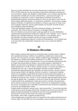 Este novo sistema monetário foi um maior elemento das revoluções dos séculos XVI,
XVII e XVIII, ainda que este fato seja apenas minimamente discutido na maioria dos
livros de história. Aqueles que dirigiam, e ainda dirigem, o novo sistema monetário tem
sido aptamente rotulados por um autor, Howard Katz, ‘a aristocracia do papel’, As
revoluções que começaram a varrer o mundo depois da Reforma anunciavam a
diminuição das poderosas aristocracias políticas a favor de uma menos visível, mas de
muitos modos igualmente potente, as ‘aristocracias monetárias’. Isto aconteceu porque,
durante a Reforma, os empréstimos de dinheiro e os bancos, que uma vez foram vistos
como ocupações inferiores, estavam sendo forjadas em um poder renovado devido a
nova inteligente ciência do dinheiro.*
* Para uma introdução simples e divertida à historia do dinheiro e da economia,
recomendo ‘The Cartoon Guide to Economics’ de Douglas Michael.
Este novo dinheiro era um tipo de papel moeda que podia ter seu valor deliberada e
sistematicamente diminuido por um proceso conhecido como ‘inflação’. Este é o tipo de
dinheiro que é utilizado ainda hoje. Este novo dinheiro, e as instituições que se
elevaram dele, tem tido um impacto enorme em nossa civilização moderna.
Não podemos completamente apreciar os efeitos do Protestantismo e as revoluções que
se elevaram dele sem compreender exatamente como o novo sistema do dinheiro
funciona.
21
O Dinheiro Divertido
Poucos tópicos ocupam tantas mentes ou estimulam tantas emoções quanto o dinheiro.
Isto é grandemente porque o dinheiro é um problema completo para a maioria das
pessoas. Uma coisa que faz com que o dinheiro moderno seja um problema é a inflação,
não importa se a inflação está subindo anualmente 3% ou 300%. A inflação, com
certeza, é a situação na qual o custo dos bens e serviços prontamente aumentam devido
ao sempre decrescente poder do dinheiro. Isto acontece quando o suprimento de
dinheiro se torna maior em proporção ao suprimento de bens e serviços valiosos. O
próprio dinheiro por si só não é valioso; somente os bens e os serviços que podem ser
comprados por ele o são. A riqueza de qualquer indivíduo ou nação, portanto, é
maximamente determinada pelo que ela produz em termos de bens e serviços valiosos,
não por quanto dinheiro ela imprime, distribui ou mantém. A nação pode realmente
sobreviver sem qualquer moeda afinal, tão longo ela seja de outra forma produtiva. O
propósito do dinheiro é facilitar a troca de bens e serviços. O dinheiro é portanto uma
extensão do sistema de troca. Trocar é o ato de comerciar algo que alguém possui ou faz
por algo de alguém mais. A produção e a troca são as bases de toda economia. Moedas
e papel moeda foram originalmente criados para auxiliar o trocador. Eles permitiram
que as pessoas trocassem sem ter que carregar os bens reais ou imediatamente entregar
um serviço. Isto permitiu que os indivíduos comerciassem mais facilmente e poupassem
os lucros de seu trabalho para o futuro.
O papel moeda inicialmente começou como ‘notas promissórias’. Uma nota promissória
é uma promessa escrita de pagar uma dívida. Uma pessoa escreveria uma nota sobre um
pedaço de papel prometendo ao recebedor da nota uma certa quantidade de bens e
serviços que o escritor da nota fornece de acordo com o pedido.
Para ilustrar, vamos olhar o seguinte exemplo fictício:
Vamos imaginar que um granjeiro estava no mercado da vila e queria comerciar por um
cesta de maçãs. Ele não tinha com ele suas galinhas, assim ele pode escrever uma nota
 