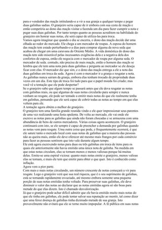 para o vendedor das maçãs intitulando-o a vir a sua granja a qualquer tempo e pegar
duas galinhas sadias. O granjeiro seria capaz de ir embora com sua cesta de maçãs e
então competiria ao dono das maçãs visitar a fazenda um dia para fazer cumprir a nota e
pegar suas duas galinhas. Por tanto tempo quanto as pessoas acreditem na habilidade do
granjeiro em honrar suas notas, ele será capaz de utiliza-las para troca.
Vamos agora imaginar que quando o dia se encerra, o dono das maçãs decide dar uma
olhada ao redor do mercado. Ele chega a um mercador de roupas. A esposa do homem
das maçãs tem estado perturbando-o a dias para comprar alguma da nova seda que
acabou de chegar em uma caravana do Oriente Médio. A vida doméstica do dono das
maçãs tem sido miserável pelas incessantes exigências dela e a negativa dela dos
confortos de esposa, então ele negocia com o mercador de roupa por alguma seda. O
mercador de seda. contudo, não precisa de mais maçãs, então o homem das maçãs se
lembra que ele tem uma nota para duas galinhas e pergunta ao mercador se ele deseja
ficar com elas. O mercador diz que sim, e o dono das maçãs entrega a ele a nota das
duas galinhas em troca da seda. Agora é com o mercador ir a granja e resgatar a nota.
As galinhas nunca sairam da granja, embora elas tenham trocado de propriedade duas
vezes em um dia. Este tipo de troca foi tudo para que o papel moeda foi criado; mas
você vê a tentação que ele pode despertar?
Se o granjeiro sabe que algum tempo se passará antes que ele deva resgatar as notas
com galinhas reais, ou que algumas de suas notas circularão para sempre e nunca
venham ao resgate, ele pode ser tentado a emitir mais notas do que ele realmente tenha
em galinhas, pensando que ele será capaz de cobrir todas as notas ao tempo em que elas
voltem para ele.
A tentação agora obtém o melhor do granjeiro.
O granjeiro tem uma família grande reunida vindo e ele quer impressionar seus parentes
de uma vez realizando uma festa opulenta. De volta ao mercado, ele vai onde ele
escreve as notas para as galinhas que ainda não foram chocadas e se armazena com uma
abundância de bens de outros mercadores. Várias coisas agora acontecem. O granjeiro
continuará com isto, se ele sempre é capaz de preencher a demanda por galinhas quando
as notas vem para resgate. Uma outra coisa que pode, e frequentemente ocorrerá, é que
ele sature tanto o mercado local com suas notas de galinhas que a maioria das pessoas
não as queira mais, então ele deve oferecer até mesmo mais frangos por cada comércio
para fazer as pessoas sentirem que isto vale durante algum tempo.
Ele está agora escrevendo notas para duas ou três galinhas em troca de itens para os
quais ele anteriormente não havia emitido uma única nota de galinha. Na medida em
que estas notas circulam, elas se tornam menos e menos valiosas porque há muitas
delas. Emite-se uma espiral viciosa: quanto mais notas emite o granjeiro, menos valioas
elas se tornam, e mais ele tem que emitir para obter o que quer. Isto é conhecido como
inflação.
Agora vem a pior parte.
Com mais e mais notas circulando, um número crescente de notas começará a vir para
resgate. Logo o granjeiro verá que sua real riqueza, que é o seu suprimento de galinhas,
está se tornando rapidamente esvaziado, até mesmo embora somente uma pequena
porção de suas notas emitidas tenha voltado. Para preservar suas galinhas, ele deve
diminuir o valor das notas ao declarar que as notas emitidas agora só são boas para
metade do que elas dizem. Isto é chamado desvalorização.
Já que o granjeiro pode achar difícil admitir que ele havia emitido muito mais notas do
que ele tinha em galinhas, ele pode tentar salvar sua reputação ao mentir, tal como dizer
que uma feroz doença de galinhas tinha dizimado metade de sua granja. Isto
provavelmente não evitará que ele se torne muito impopular. A fé pública em suas notas
 