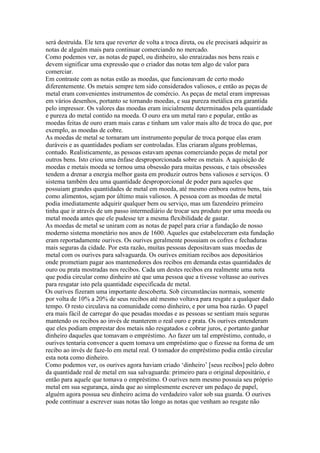 será destruída. Ele tera que reverter de volta a troca direta, ou ele precisará adquirir as
notas de alguém mais para continuar comerciando no mercado.
Como podemos ver, as notas de papel, ou dinheiro, são enraizadas nos bens reais e
devem significar uma expressão que o criador das notas tem algo de valor para
comerciar.
Em contraste com as notas estão as moedas, que funcionavam de certo modo
diferentemente. Os metais sempre tem sido considerados valiosos, e então as peças de
metal eram convenientes instrumentos de comércio. As peças de metal eram impressas
em vários desenhos, portanto se tornando moedas, e sua pureza metálica era garantida
pelo impressor. Os valores das moedas eram inicialmente determinados pela quantidade
e pureza do metal contido na moeda. O ouro era um metal raro e popular, então as
moedas feitas de ouro eram mais caras e tinham um valor mais alto de troca do que, por
exemplo, as moedas de cobre.
As moedas de metal se tornaram um instrumento popular de troca porque elas eram
duráveis e as quantidades podiam ser controladas. Elas criaram alguns problemas,
contudo. Realisticamente, as pessoas estavam apenas comerciando peças de metal por
outros bens. Isto criou uma ênfase desproporcionada sobre os metais. A aquisição de
moedas e metais moeda se tornou uma obsessão para muitas pessoas, e tais obsessões
tendem a drenar a energia melhor gasta em produzir outros bens valiosos e serviços. O
sistema também deu uma quantidade desproporcional de poder para aqueles que
possuiam grandes quantidades de metal em moeda, até mesmo embora outros bens, tais
como alimentos, sejam por último mais valiosos. A pessoa com as moedas de metal
podia imediatamente adquirir qualquer bem ou serviço, mas um fazendeiro primeiro
tinha que ir através de um passo intermediário de trocar seu produto por uma moeda ou
metal moeda antes que ele pudesse ter a mesma flexibilidade de gastar.
As moedas de metal se uniram com as notas de papel para criar a fundação de nosso
moderno sistema monetário nos anos de 1600. Aqueles que estabeleceram esta fundação
eram reportadamente ourives. Os ourives geralmente possuiam os cofres e fechaduras
mais seguras da cidade. Por esta razão, muitas pessoas depositavam suas moedas de
metal com os ourives para salvaguarda. Os ourives emitiam recibos aos depositários
onde prometiam pagar aos mantenedores dos recibos em demanda estas quantidades de
ouro ou prata mostradas nos recibos. Cada um destes recibos era realmente uma nota
que podia circular como dinheiro até que uma pessoa que a tivesse voltasse ao ourives
para resgatar isto pela quantidade especificada de metal.
Os ourives fizeram uma importante descoberta. Sob circunstâncias normais, somente
por volta de 10% a 20% de seus recibos até mesmo voltava para resgate a qualquer dado
tempo. O resto circulava na comunidade como dinheiro, e por uma boa razão. O papel
era mais fácil de carregar do que pesadas moedas e as pessoas se sentiam mais seguras
mantendo os recibos ao invés de manterem o real ouro e prata. Os ourives entenderam
que eles podiam emprestar dos metais não resgatados e cobrar juros, e portanto ganhar
dinheiro daqueles que tomavam o empréstimo. Ao fazer um tal empréstimo, contudo, o
ourives tentaria convencer a quem tomava um empréstimo que o fizesse na forma de um
recibo ao invés de faze-lo em metal real. O tomador do empréstimo podia então circular
esta nota como dinheiro.
Como podemos ver, os ourives agora haviam criado ‘dinheiro’ [seus recibos] pelo dobro
da quantidade real de metal em sua salvaguarda: primeiro para o original depositário, e
então para aquele que tomava o empréstimo. O ourives nem mesmo possuia seu próprio
metal em sua segurança, ainda que ao simplesmente escrever um pedaço de papel,
alguém agora possua seu dinheiro acima do verdadeiro valor sob sua guarda. O ourives
pode continuar a escrever suas notas tão longo as notas que venham ao resgate não
 