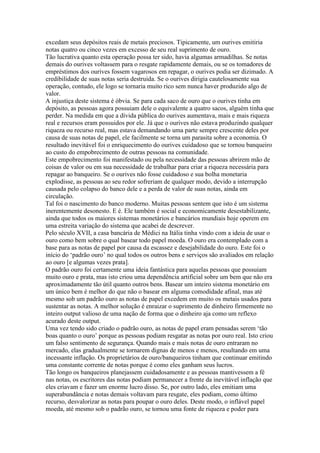 excedam seus depósitos reais de metais preciosos. Tipicamente, um ourives emitiria
notas quatro ou cinco vezes em excesso de seu real suprimento de ouro.
Tão lucrativa quanto esta operação possa ter sido, havia algumas armadilhas. Se notas
demais do ourives voltassem para o resgate rapidamente demais, ou se os tomadores de
empréstimos dos ourives fossem vagarosos em repagar, o ourives podia ser dizimado. A
credibilidade de suas notas seria destruida. Se o ourives dirigia cautelosamente sua
operação, contudo, ele logo se tornaria muito rico sem nunca haver produzido algo de
valor.
A injustiça deste sistema é óbvia. Se para cada saco de ouro que o ourives tinha em
depósito, as pessoas agora possuiam dele o equivalente a quatro sacos, alguém tinha que
perder. Na medida em que a dívida pública do ourives aumentava, mais e mais riqueza
real e recursos eram possuidos por ele. Já que o ourives não estava produzindo qualquer
riqueza ou recurso real, mas estava demandando uma parte sempre crescente deles por
causa de suas notas de papel, ele facilmente se torna um parasita sobre a economia. O
resultado inevitável foi o enriquecimento do ourives cuidadoso que se tornou banqueiro
ao custo do empobrecimento de outras pessoas na comunidade.
Este empobrecimento foi manifestado ou pela necessidade das pessoas abrirem mão de
coisas de valor ou em sua necessidade de trabalhar para criar a riqueza necessária para
repagar ao banqueiro. Se o ourives não fosse cuidadoso e sua bolha monetaria
explodisse, as pessoas ao seu redor sofreriam de qualquer modo, devido a interrupção
causada pelo colapso do banco dele e a perda de valor de suas notas, ainda em
circulação.
Tal foi o nascimento do banco moderno. Muitas pessoas sentem que isto é um sistema
inerentemente desonesto. E é. Ele também é social e economicamente desestabilizante,
ainda que todos os maiores sistemas monetários e bancários mundiais hoje operem em
uma estreita variação do sistema que acabei de descrever.
Pelo século XVII, a casa bancária de Médici na Itália tinha vindo com a ideia de usar o
ouro como bem sobre o qual basear todo papel moeda. O ouro era contemplado com a
base para as notas de papel por causa da escassez e desejabilidade do ouro. Este foi o
início do ‘padrão ouro’ no qual todos os outros bens e serviços são avaliados em relação
ao ouro [e algumas vezes prata].
O padrão ouro foi certamente uma ideia fantástica para aquelas pessoas que possuiam
muito ouro e prata, mas isto criou uma dependência artificial sobre um bem que não era
aproximadamente tão útil quanto outros bens. Basear um inteiro sistema monetário em
um único bem é melhor do que não o basear em alguma comodidade afinal, mas até
mesmo sob um padrão ouro as notas de papel excedem em muito os metais usados para
sustentar as notas. A melhor solução é enraizar o suprimento de dinheiro firmemente no
inteiro output valioso de uma nação de forma que o dinheiro aja como um reflexo
acurado deste output.
Uma vez tendo sido criado o padrão ouro, as notas de papel eram pensadas serem ‘tão
boas quanto o ouro’ porque as pessoas podiam resgatar as notas por ouro real. Isto criou
um falso sentimento de segurança. Quando mais e mais notas de ouro entraram no
mercado, elas gradualmente se tornarem dignas de menos e menos, resultando em uma
incessante inflação. Os proprietários de ouro/banqueiros tinham que continuar emitindo
uma constante corrente de notas porque é como eles ganham seus lucros.
Tão longo os banqueiros planejassem cuidadosamente e as pessoas mantivessem a fé
nas notas, os escritores das notas podiam permanecer a frente da inevitável inflação que
eles criavam e fazer um enorme lucro disso. Se, por outro lado, eles emitiam uma
superabundância e notas demais voltavam para resgate, eles podiam, como último
recurso, desvalorizar as notas para poupar o ouro deles. Deste modo, o inflável papel
moeda, até mesmo sob o padrão ouro, se tornou uma fonte de riqueza e poder para
 