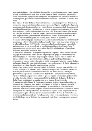 aqueles intitulados a criar o dinheiro. Isto também gerou dívidas em uma escala enorme
porque a maioria das notas de ouro ‘criadas do nada’ foram emitidas na comunidade
como empréstimos repagáveis aos banqueiros. Se as pessoas não tomassem emprestado
dos banqueiros, pouco novo dinheiro entraria no mercado e a economia se tornaria mais
lenta.
Este método de criar dinheiro claramente destruiu o verdadeiro propósito do dinheiro;
representar a existência de reais bens comercializáveis. O papel moeda inflável permite
que um punhado de pessoas absorva e manipule uma grande quantidade de riqueza real,
que são os bens valiosos e serviços que as pessoas produzem, simplesmente pelo ato de
imprimir papel e então vagarosamente destruir o valor deste papel com a inflação. Isto
faz com que o dinheiro se torne sua própria comodidade que pode ser manipulada em
seus próprios termos, geralmente em detrimento do sistema de produção e troca. O
dinheiro era destinado a ajudar este sistema, não a domina-lo e controla-lo.
O sistema inflável do papel moeda descrito acima foi a nova ‘ciência’ do dinheiro sendo
estabelecida pelos revolucionários da Fraternidade. Uma versão anterior do sistema foi
criada na Holanda em 1609. Este foi o ano no qual as forças holandesas e espanholas
assinaram uma trégua suspendendo as hostilidades da Guerra dos Oitenta Anos. A
trégua marcou o nascimento da independente República Holandesa e a fundação do
Banco de Amsterdam no mesmo ano.
O Banco de Amsterdam – de propriedade particular -, operava com o sistema inflável
do papel moeda descrito acima. Ele era dirigido por um grupo de financiadores que
reuniram alguns de seus metais preciosos para formar a base de bens do Banco. Por
acordo anterior com o governo holandês, o Banco ajudou as forças holandesas a
retomarem as guerras contra a Espanha ao emitir notas quatro vezes em excesso da base
de bens do Banco. Os magistrados holandeses eram então capazes de dirigir três quartos
deste dinheiro ‘criado do nada’ para financiar o conflito.
Isto revela a razão primária porque o sistema de dinheiro em papel moeda inflável foi
criado: ele capacita as nações a lutar e prolongar suas guerras. Ele também torna a luta
humana pela existência física mais difícil devido aos débito maciço e absorção
parasitária da riqueza que o sistema causa. Sobretudo, a inflação incessante reduz o
valor do dinheiro das pessoas de forma de que sua riqueza acumulada é gradualmente
erodida. As metas tutelares expressas nas histórias do Jardim do Éden e da Torre de
Babel foram grandemente avançadas pelo novo sistema de papel moeda.
O sucesso inicial do Banco de Amsterdam encorajou similares arranjos bancários em
outras nações. Sua prole mais notável foi o Banco da Inglaterra, fundado em 1694. O
Banco da Inglaterra estabeleceu o padrão para os nossos bancos centrais dos dias
modernos ao refinar o sistema de papel moeda inflável da Holanda. O sistema do Banco
da Inglaterra foi subsequentemente disseminado de nação a nação, frequentemente nas
costas de revoluções lideradas por proeminentes membros da rede da Fraternidade. A
reforma mundial anunciada em Fama Fraternitas estava bem em andamento pelo fim do
século XVII, e o ‘novo dinheiro’ era uma grande parte disso, como devemos ver mais
depois.
 