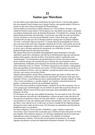 22
Santos que Marcham
Um dos líderes mais importantes da Reforma foi João Calvino. Calvino tinha apenas
dez anos quando Lutero rompeu com a Igreja Católica, mas quando adulto, Calvino se
tornou um dos mais zelosos advogados do Protestantismo.
Calvino publicou seu primeiro tratado religioso em 1536 em Basel, na Suíça, uma
cidade na fronteira suiço-alemã. Calvino passou sua vida adulta escrevendo e ensinando
sua própria interpretação única da doutrina Protestante. O resultado foi a criação de uma
denominação protestante derivada dele, o Calvinismo, que tinha sua sede em Genebra.
Calvino continuou a veia mística de Martinho Lutero. Lutero disse que a salvação
espiritual não era algo que um ser humano pudesse alcançar por seu próprio trabalho.
Ao invés, a salvação exigia um ato de fé. A mesma ideia foi promulgada por Calvino,
mas com uma torção mais dura. Segundo a doutrina de Calvino, nem mesmo um ato de
fé ou crença asseguraria a sobrevivência espiritual de uma pessoa. Calvino proclamou,
ao invés, que a salvação espiritual de uma pessoa, ou a falta dela, já estava
prédeterminada antes do nascimento por Deus.
Não apenas Deus já havia decidido antecipadamente quem alcançaria a salvação
espiritual e quem não a alcançaria, mas não havia absolutamente algo que uma pessoa
pudesse fazer quanto a decisão de Deus. Esta doutrina infeliz é conhecida como
‘predestinação’. Os ensinamentos de predestinação de Calvino ofereciam às pessoas
pouco conforto, porque eles ressaltavam que a maioria dos seres humanos estava
espiritualmente condenada. Estes humanos favorecidos por Deus desde o nascimento
eram conhecidos como os ‘Eleitos’. Os Eleitos eram poucos em número e nada podiam
fazer para partilhar sua boa fortuna com outros. O Eleito tinha apenas um real dever na
Terra, proclamou Calvino, e este era suprimir o pecado de outros como serviço a Deus.
Calvino, com certeza, era um dos Eleitos.
Alguém pode perguntar: porque Deus condenaria quase que todas as almas antes do
nascimento e continuaria a puni-las depois do nascimento? Isto parece mais que cruel.
Segundo Calvino, a raça humana já estava sendo punida pelo ‘pecado original’ de Adão
e Eva. Como recordamos, o ‘pecado original’ era a tentativa inicial do homem de
ganhar o conhecimento da ética da imortalidade espiritual.
Calvino não tentou justificar a predestinação, a despeito de sua óbvia injustiça. Ele, ao
invés, pregou que a predestinação era um mistério ao qual todas as pessoas deviam ser
humilhadas. Muitas coisas de Deus nunca eram para serem entendidas pelos seres
humanos, ele disse.
O Calvinismo era mais que uma religião de domingo. Era um modo de vida. Ela exigia
de seus aderentes um estilo de vida pragmático e austero no qual o mais alto dever de
uma pessoa era glorificar a Deus em suas ações diárias. As pessoas eram ensinadas que
suas posições na vida, não importa quais fossem estas posições, eram seus ‘chamados’
por Deus. Uma vida devia ser vivida como se fosse a vontade do Ser Supremo porque
uma pessoa estava onde ela devia estar. O Calvinismo era claramente uma filosofia do
feudalismo para a era moderna.
Em bases religiosas, Calvino proibiu a bebedeira, o jogo, a dança e cantar tons
irreverentes. Estes estavam entre os pecados que os Eleitos haviam sido postos na Terra
para impedir. Para nenhuma surpresa. os Calvinistas rapidamente desenvolveram uma
reputação por serem circunspectos e sem graça. Eles também se tornaram
crescentemente violentos. Calvino não era um homem de tolerância e ele adotou
algumas das práticas viciosas dos Imperadores Romanos Orientais. Por exemplo,
 
