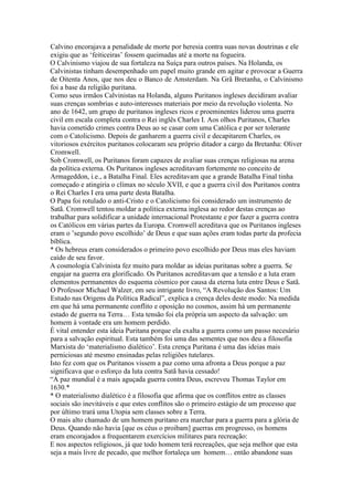 Calvino encorajava a penalidade de morte por heresia contra suas novas doutrinas e ele
exigiu que as ‘feiticeiras’ fossem queimadas até a morte na fogueira.
O Calvinismo viajou de sua fortaleza na Suíça para outros países. Na Holanda, os
Calvinistas tinham desempenhado um papel muito grande em agitar e provocar a Guerra
de Oitenta Anos, que nos deu o Banco de Amsterdam. Na Grã Bretanha, o Calvinismo
foi a base da religião puritana.
Como seus irmãos Calvinistas na Holanda, alguns Puritanos ingleses decidiram avaliar
suas crenças sombrias e auto-interesses materiais por meio da revolução violenta. No
ano de 1642, um grupo de puritanos ingleses ricos e proeminentes liderou uma guerra
civil em escala completa contra o Rei inglês Charles I. Aos olhos Puritanos, Charles
havia cometido crimes contra Deus ao se casar com uma Católica e por ser tolerante
com o Catolicismo. Depois de ganharem a guerra civil e decapitarem Charles, os
vitoriosos exércitos puritanos colocaram seu próprio ditador a cargo da Bretanha: Oliver
Cromwell.
Sob Cromwell, os Puritanos foram capazes de avaliar suas crenças religiosas na arena
da política externa. Os Puritanos ingleses acreditavam fortemente no conceito de
Armageddon, i.e., a Batalha Final. Eles acreditavam que a grande Batalha Final tinha
começado e atingiria o clímax no século XVII, e que a guerra civil dos Puritanos contra
o Rei Charles I era uma parte desta Batalha.
O Papa foi rotulado o anti-Cristo e o Catolicismo foi considerado um instrumento de
Satã. Cromwell tentou moldar a política externa inglesa ao redor destas crenças ao
trabalhar para solidificar a unidade internacional Protestante e por fazer a guerra contra
os Católicos em várias partes da Europa. Cromwell acreditava que os Puritanos ingleses
eram o ’segundo povo escolhido’ de Deus e que suas ações eram todas parte da profecia
bíblica.
* Os hebreus eram considerados o primeiro povo escolhido por Deus mas eles haviam
caído de seu favor.
A cosmologia Calvinista fez muito para moldar as ideias puritanas sobre a guerra. Se
engajar na guerra era glorificado. Os Puritanos acreditavam que a tensão e a luta eram
elementos permanentes do esquema cósmico por causa da eterna luta entre Deus e Satã.
O Professor Michael Walzer, em seu intrigante livro, “A Revolução dos Santos: Um
Estudo nas Origens da Política Radical”, explica a crença deles deste modo: Na medida
em que há uma permanente conflito e oposição no cosmos, assim há um permanente
estado de guerra na Terra… Esta tensão foi ela própria um aspecto da salvação: um
homem à vontade era um homem perdido.
É vital entender esta ideia Puritana porque ela exalta a guerra como um passo necesário
para a salvação espiritual. Esta também foi uma das sementes que nos deu a filosofia
Marxista do ‘materialismo dialético’. Esta crença Puritana é uma das ideias mais
perniciosas até mesmo ensinadas pelas religiões tutelares.
Isto fez com que os Puritanos vissem a paz como uma afronta a Deus porque a paz
significava que o esforço da luta contra Satã havia cessado!
“A paz mundial é a mais aguçada guerra contra Deus, escreveu Thomas Taylor em
1630.*
* O materialismo dialético é a filosofia que afirma que os conflitos entre as classes
sociais são inevitáveis e que estes conflitos são o primeiro estágio de um processo que
por último trará uma Utopia sem classes sobre a Terra.
O mais alto chamado de um homem puritano era marchar para a guerra para a glória de
Deus. Quando não havia [que os céus o proibam] guerras em progresso, os homens
eram encorajados a frequentarem exercícios militares para recreação:
E nos aspectos religiosos, já que todo homem terá recreações, que seja melhor que esta
seja a mais livre de pecado, que melhor fortaleça um homem… então abandone suas
 