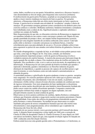 cartas, dados, recolher-se ao seu quarto, brincadeiras, namoricos e discursos imorais e
vãos desenredando-se fora do tempo, para frequentar estes exercícios [militares]
O enobrecimento da guerra pelos Puritanos, acoplado ao seu pragmatismo austero,
ajudou a trazer maiores mudanças na maneira de lutar as guerras. Em gerações
anteriores, a Renascença tinha tido um efeito muito interessante no fazer a guerra na
Europa. A guerra havia se tornado uma atividade de ‘cavalheiros’ ornados e cheios de
ameaças. Os governantes europeus gastaram somas consideráveis de dinheiro para criar
exércitos estéticos e coloridos. Brilhantes uniformes, bandeiras tremulantes e armaduras
bem trabalhadas eram a ordem do dia. Significativamente o esplendor substituiu o
combate nos campos de batalha.
Mais frequentemente do que não, os ofuscantes exércitos da Renascença se engajavam
em manobras infindáveis um contra o outro com pouco contacto real. Depois de uma
grande quantidade de pompa e show, um empate militar frequentemente ocorreria
seguido por uma elegante manobra de cavalaria conhecida como caracol. Cada lado
podia então se declarar o vencedor com poucas ou nenhuma baixas, e marchar
coloridamente para casa para adulação de seu povo. Os jovens soldados sobreviviam
para segurarem os pulsos de suas amadas com nobres histórias de galanteria e honra no
campo.
No mundo ultrapragmático e esgotado de hoje, as atividades acima podem parecer mais
que tolas, como algo do Mágico de Oz. Elas eram, contudo, um fenômeno
excepcionalmente importante porque o estilo de guerra na Renascença revelou a
verdadeira natureza do espírito humano. A maioria das pessoas gravitaria para longe da
guerra quando lhe era dado a chance. Eles mudariam arenas de conflito em teatros de
esplendor. Eles escolherão a vida, a cor e a arte ao invés da morte, do empalidecer e da
deterioração. A Renascença foi um curto período da história revelando que quando a
repressão é diminuída, quando a intolerância e as filosofias indutoras da guerra
diminuem de importância, e quando as pessoas são capazes de escolher pensar e agir
mais livremente, os seres humanos como um todo natural e automaticamente se
afastarão da guerra.
A austeridade puritana e a glorificação da guerra ajudaram a tornar as guerras européias
mais sangrentas. Os exércitos puritanos operavam sob a ideia que as guerras eram para
ser lutadas eficazmente, não coloridamente. Com isto em mente, os puritanos
eliminaram o brilho militar e desenvolveram eficientes unidades de combate por meio
de rigoroso treinamento. Este meio pragmático de lutar rapidamente se disseminou
quando as outras nações descobriram que uma bandeira maravilhosamente bordada não
podia vencer contra um canhão eficazmente apontado. Conquanto a maioria das
organizações militares hoje ainda se engajem em algum esplendor, isto está
perceptivelmente ausente na atual conduta da guerra.
Observamos ao invés austeros uniformes de combate, rápida eficiência e estrategistas
militares que friamente calculam a mega morte nuclear com pontos percentuais e fatores
de probabilidade. Estes todos são reflexos do pragmatismo reintroduzido na guerra
pelos Puritanos e outros Protestantes. Na medida em que observamos os corpos
mutilados pela guerra de nossos companheiros humanos que tem sido mortos mais
eficientemente e mais pragmaticamente, talvez entendamos que o esplendor da
Renascença não fosse tão tolo, afinal.
A despeito de seu sucesso inicial, o novo governo puritano sob Cromwell não durou
muito. A dinastia Stuart reconquistou o trono inglês em 1660 com a coroação de
Charles II (filho do decapitado Charles I). Charles II morreu 25 anos depois em 1685
sem deixar um herdeiro, depois do que, uma segunda revolução inglesa foi lançada em
1688 conhecida como Revolução Gloriosa.
Embora ainda houvesse uma grande questão entre o Protestantismo e o Catolicismo, os
 