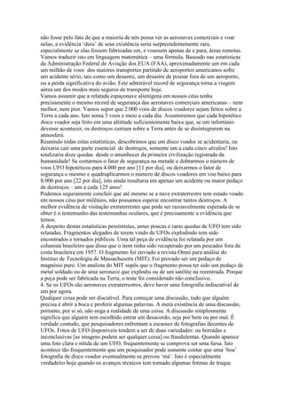 não fosse pelo fato de que a maioria de nós possa ver as aeronaves comerciais e voar
nelas, a evidência ‘dura’ de seus existência seria surpreendentemente rara,
especialmente se elas fossem fabricadas em, e voassem apenas de e para, áreas remotas.
Vamos traduzir isto em linguagem matemática – uma fórmula. Baseado nas estatísticas
da Administração Federal de Aviação dos EUA (FAA), aproximadamente um em cada
um milhão de voos dos maiores transportes partindo de aeroportos americanos sofre
um acidente sério, tais como um desastre, um desastre de pousar fora de um aeroporto,
ou a perda significativa do avião. Este admirável record de segurança torna a viagem
aérea um dos modos mais seguros de transporte hoje.
Vamos assumir que a relatada espaçonave alienígena em nossos céus tenha
precisamente o mesmo record de segurança das aeronaves comerciais americanas – nem
melhor, nem pior. Vamos supor que 2.000 voos de discos voadores sejam feitos sobre a
Terra a cada ano. Isto soma 5 voos e meio a cada dia. Assumiremos que cada hipotético
disco voador seja feito em uma altittude suficientemente baixa que, se um infortúnio
devesse acontecer, os destroços cairiam sobre a Terra antes de se desintegrarem na
atmosfera.
Reunindo todas estas estatísticas, descobrimos que um disco voador se acidentaria, ou
deixaria cair uma parte essencial de destroços, somente um a cada cinco séculos! Isto
totalizaria doze quedas desde o amanhecer da primeira civilização registrada da
humanidade! Se cortarmos o fator de segurança na metade e dobrarmos o número de
voos UFO hipotéticos para 4.000 por ano [11 por dia], ou deixarmos o fator de
segurança o mesmo e quadruplicarmos o número de discos voadores em voo baixo para
8.000 por ano [22 por dia], isto ainda resultaria em apenas um acidente ou maior pedaço
de destroços – um a cada 125 anos!
Podemos seguramente concluir que até mesmo se a nave extraterrestre tem estado voado
em nossos céus por milênios, não possamos esperar encontrar tantos destroços. A
melhor evidência de visitação extraterrestre que pode ser razoavelmente esperada de se
obter é o testemunho das testemunhas oculares, que é precisamente a evidência que
temos.
A despeito destas estatísticas pessimistas, umas poucas e raras quedas de UFO tem sido
relatadas. Fragmentos alegados de terem vindo de UFOs explodindo tem sido
encontrados e tornados públicos. Uma tal peça de evidência foi relatada por um
colunista brasileiro que disse que o item tinha sido recuperado por um pescador fora da
costa brasileira em 1957. O fragmento foi enviado a revista Omni para análise do
Instituo de Tecnologia de Massachusetts (MIT). Foi provado ser um pedaço de
magnésio puro. Um analista do MIT supôs que o fragmento possa ter sido um pedaço de
metal soldado ou de uma aeronave que explodiu ou de um satélite na reeentrada. Porque
a peça pode ser fabricada na Terra, o teste foi considerado não conclusivo.
4. Se os UFOs são aeronaves extraterrestres, deve haver uma fotografia indiscutível de
um por agora.
Qualquer coisa pode ser discutível. Para começar uma discussão, tudo que alguém
precisa é abrir a boca e proferir algumas palavras. A mera existência de uma discussão,
portanto, por si só, não nega a realidade de uma coisa. A discussão simplesmente
significa que alguém tem escolhido entrar em desacordo, seja por bem ou por mal. É
verdade contudo, que pesquisadores enfrentam a escassez de fotografias decentes de
UFOs. Fotos de UFO disponíveis tendem a ser de duas variedades: ou borradas e
inconclusivas [as imagens podem ser qualquer coisa] ou fraudulentas. Quando aparece
uma foto clara e nítida de um UFO, frequentemente se comprova ser uma farsa. Isto
acontece tão frequentemente que um pesquisador pode somente contar que uma ‘boa’
fotografia de disco voador eventualmente se provou ‘má’. Isto é especialmente
verdadeiro hoje quando os avanços técnicos tem tornado algumas formas de truque
 