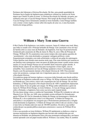 Puritanos não lideraram a Gloriosa Revolução. De fato, uma grande quantidade de
Puritanos havia fugido da Inglaterra para estabelecer colônias na América do Norte
depois que Charles II subiu ao trono. A Gloriosa Revolução foi liderada, em parte, por
nenhuma outra que a Casa de Orange-Nassau. Pelo tempo da Revolução Gloriosa, a
Casa de Orange estava firmemente sentada no trono holandês, Como Orange também
veio a tomar o trono inglês e reinar sobre três nações de uma vez, é uma fascinante
história de intriga política.
23
William e Mary Tem uma Guerra
O Rei Charles II da Inglaterra e seu irmão e sucessor, James II, tinham uma irmã, Mary,
que tinha se casado com o Príncipe holandês de Orange. Este casamento criou um laço
de família entre as casas reais da Holanda e da Inglaterra. Este laço foi posteriormente
fortalecido pelo casamento da filha de James II, Mary II, com o filho do Príncipe de
Orange, William III. Os casamentos reais nestes tempos não eram apenas questões de
‘acasalamento’; eles eram destinados a assegurar vantagens políticas e eram
frequentemente arranjados com toda sofisticação e cobiça de um golpe de espionagem.
Várias famílias reais alemãs eram mestras neste jogo. Elas eram notórias por casarem-se
em famílias reais estrangeiras como um passo de pedra para tomar o poder nestas outras
nações.A Casa de Orange-Nassau era um membro deste traiçoeiro grupo alemão. A
família Stuart, depois de sua árdua luta para reconquistar o trono inglês, caiu na
armadilha. Seus casamentos na Casa de Orange ajudaram a trazer a monarquia dos
Stuarts a um fim permanente durante a Revolução Gloriosa de 1688. Para entender
como isto aconteceu, e porque tudo isto é importante para nós, vamos rever brevemente
a Revolução Gloriosa.
Um poderoso grupo de homens ingleses e escoceses tinha formado uma facção política
Protestante na Inglaterra conhecida como os Whigs. Os Whigs realmente eram sediados
na Holanda que, com certeza, estava sob a monarquia da Casa de Orange. De sua base
holandesa, os Whigs lançaram a Revolução Gloriosa de 1688 e rapidamente depuseram
do trono James II em um golpe sem sangue. Os Whigs então substituiram o genro de
James II, William III de Orange, no trono britânico. A Casa de Orange agora reinava
sobre a Holanda e a Inglaterra, bem como sua terra natal original alemã.
Por trás desta intriga vemos a sombra da Fraternidade. William III é relatado ter sido um
Maçom Livre. De fato, em 1688, uma sociedade secreta militante foi formada para
apoiar William III. Ela foi chamada de Ordem de Orange em homenagem a família de
William Ill, e ela se padronizou como Livre Maçonaria. A Ordem de Orange era
anticatólica e seu propósito era assegurar que o Protestanismo permanecesse a religião
cristã dominante na Inglaterra. A Ordem de Orange tem sobrevivido aos séculos e hoje
é mais forte na Irlanda onde tem mais de 100.000 membros. Ela talvez seja melhor
conhecida por sua parada pública anual para comemorar o sucesso de William III na
Inglaterra.
Com a sua ascensão ao trono britânico, William III rapidamente se dedicou a erigir as
mesmas instituições na Inglaterra daquelas que haviam sido estabelecidas por sua
dinastia na Holanda: um parlamento forte com uma monarquia enfraquecida e um banco
central operando com um papel moeda inflável. William e sua rainha, Mary II, também
 