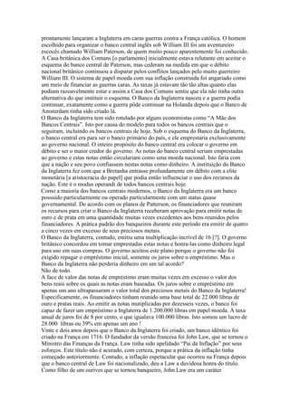 prontamente lançaram a Inglaterra em caras guerras contra a França católica. O homem
escolhido para organizar o banco central inglês sob William III foi um aventureiro
escocês chamado William Paterson, de quem muito pouco aparentemente foi conhecido.
A Casa britânica dos Comuns [o parlamento] inicialmente estava relutante em aceitar o
esquema do banco central de Paterson, mas cederam na medida em que o débito
nacional britânico continuou a disparar pelos conflitos lançados pelo muito guerreiro
William III. O sistema de papel moeda com sua inflação construida foi angariado como
um meio de financiar as guerras caras. As taxas já estavam tão tão altas quanto elas
podiam razoavelmente estar e assim a Casa dos Comuns sentiu que ela não tinha outra
alternativa do que instituir o esquema. O Banco da Inglaterra nasceu e a guerra podia
continuar, exatamente como a guerra pôde continuar na Holanda depois que o Banco de
Amsterdam tinha sido criado lá.
O Banco da Inglaterra tem sido rotulado por alguns economistas como “A Mãe dos
Bancos Centrais”. Isto por causa do modelo para todos os bancos centrais que o
seguiram, incluindo os bancos centrais de hoje. Sob o esquema do Banco da Inglaterra,
o banco central era para ser o banco primário do país, e ele emprestaria exclusivamente
ao governo nacional. O inteiro propósito do banco central era colocar o governo em
débito e ser o maior credor do governo. As notas do banco central seriam emprestadas
ao governo e estas notas então circulariam como uma moeda nacional. Isto faria com
que a nação e seu povo confiassem nestas notas como dinheiro. A instituição do Banco
da Inglaterra fez com que a Bretanha entrasse profundamente em débito com a elite
monetária [a aristocracia do papel] que podia então influenciar o uso dos recursos da
nação. Este é o modus operandi de todos bancos centrais hoje.
Como a maioria dos bancos centrais modernos, o Banco da Inglaterra era um banco
possuído particularmente ou operado particularmente com um status quase
governamental. De acordo com os planos de Patterson, os financiadores que reuniram
os recursos para criar o Banco da Inglaterra receberam aprovação para emitir notas de
ouro e de prata em uma quantidade muitas vezes excedentes aos bens reunidos pelos
financiadores. A prática padrão dos banqueiros durante este período era emitir de quatro
a cinco vezes em excesso de seus preciosos metais.
O Banco da Inglaterra, contudo, emitiu uma multiplicação incrível de 16 [?]. O governo
britânico concordou em tomar emprestadas estas notas e honra-las como dinheiro legal
para uso em suas compras. O governo aceitou este plano porque o governo não foi
exigido repagar o empréstimo inicial, somente os juros sobre o empréstimo. Mas o
Banco da Inglaterra não perderia dinheiro em um tal acordo?
Não de todo.
A face de valor das notas de empréstimo eram muitas vezes em excesso o valor dos
bens reais sobre os quais as notas eram baseadas. Os juros sobre o empréstimo em
apenas um ano ultrapassaram o valor total dos preciosos metais do Banco da Inglaterra!
Especificamente, os financiadores tinham reunido uma base total de 22.000 libras de
ouro e pratas reais. Ao emitir as notas mutiplicadas por dezesseis vezes, o banco foi
capaz de fazer um empréstimo a Inglaterra de 1.200.000 libras em papel moeda. A taxa
anual de juros foi de 8 por cento, o que igualava 100.000 libras. Isto somou um lucro de
28.000 libras ou 39% em apenas um ano !
Vinte e dois anos depois que o Banco da Inglaterra foi criado, um banco idêntico foi
criado na França em 1716. O fundador da versão francesa foi John Law, que se tornou o
Ministro das Finanças da França. Law tinha sido apelidado “Pai da Inflação” por seus
esforços. Este título não é acurado, com certeza, porque a prática da inflação tinha
começado anteriormente. Contudo, a inflação espetacular que ocorreu na França depois
que o banco central de Law foi nacionalizado, deu a Law a duvidosa honra do título.
Como filho de um ourives que se tornou banqueiro, John Law era um caráter
 