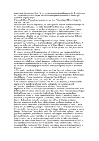 interessante de muitos modos. Ele era profundamente devotado as escolas de misticismo
da Fraternidade que estavam por trás de muitas importantes mudanças sociais que
ocorreram naquele tempo.
O biógrafo Hans Wantoch, escrevendo em seu livro “Magnificent Money-Makers”,
descreve Law como,
um dos últimos místicos-alquimistas, de astrólogos que estavam morrendo ao tempo de
Voltaire, mas em busca de sua pedra da sabedoria ele inventou a inflação.
Um outro fato interessante era que Law era um escocês com um background obscuro,
exatamente como sua anterior contraparte na Inglaterra, William Patterson. O link
escossês entre Law e Patterson pode ser significativo quando mais tarde revisamos a
evidência que a Escócia era um importante centro de atividade secreta, mas de longo
alcance, da Fraternidade na Europa.
Law tinha jogado com a justificável paranóia daFrança contra a Inglaterra para
convencer o governo francês de criar um banco central idêntico aquele da Bretanha. A
guerra que tinha mais cedo sido instigada por William III estava causando uma séria
’secagem’ sobre o tesouro francês. A proposta de Law pareceu uma solução atraente e
assim finalmente ela foi adotada.
De início, a nova moeda francesa emitida sob o plano de Law pareceu revitalizar a
economia francesa. Isto aconteceu porque as notas bancárias podiam ser resgatadas por
moedas nas quais as pessoas acreditavam. Depois que o Banco da França foi
nacionalizado, contudo, ele emitiu uma superabundância severa de notas, não apenas
um aumento cuidadoso e gradual. As pessoas rapidamente entenderam que havia muito
mais notas de papel em circulação do que havia moedas para sustenta-las. O resultado
foi um abalo da confiança popular nas notas e uma consequente revolta da economia
francesa.
A Gloriosa Revolução de 1688 não apenas nos deu o Banco da Inglaterra, que é ainda o
grande banco central da Bretanha hoje, ela também nos deu a atual família real da
Inglaterra: a Casa de Windsor. A Casa de Windsor descende diretamente da família real
alemã Hannover*, que tinha íntimos laços com a Casa de Orange e com outras
principalidades alemãs no traiçoeiro grupo do ‘case e derrube’.
* Na Alemanha, Hannover era soletrado com dos ‘n’. Na Bretanha, a pronúncia tinha
apenas um ‘n’ quando se referia à família na Bretanha e a pronúncia alemã
de’Hannover’ quando especificamente se referia ao Estado alemão.
Depois que William III de Orange/Inglaterra morreu, sua irmã Anne sentou-se no trono
britânico. Por um arranjo anterior, pela morte de Anne, o trono britânico era cedido pela
família Orange para os regentes do Estado alemão de Hannover, que também
anteriormente tinham se casado na família britânica Stuart. O primeiro príncipe de
Hannover, o Duque Ernest Augustus (1629-1698), tinha se casado com uma neta do Rei
James I da Inglaterra. Como foi verdadeiro para a Casa de Orange, as núpcias
hannoverianas com a família Stuart não intitulavam legalmente qualquer um dos
hannoverianos a sentar-se no trono britânico, mas com a derrubada de James II pelos
Whigs e a Casa de Orange, as regras foram mudadas para se adequarem aos vitoriosos.
O primeiro Rei Hanoveriano a ocupar o trono britânico foi George Louis, que se tornou
George I da Inglaterra. George I não podia falar inglês e ele via a Inglaterra como uma
possessão temporária. Ele continuou a devotar a maior parte de sua atenção e cuidado
para sua terra natal alemã. Na medida em que as gerações hanoverianas ascendiam ao
trono britânico, eles se tornaram permanentemente entrincheirados na sociedade
britânica. Os hanoverianos forneceram a Inglaterra todos os seus monarcas até 1901, e
os descendentes hanoverianos do lado da Rainha Vitória tem fornecido o resto dos
monarcas todo o caminho até hoje. Durante todo aquele tempo a dinastia continuou a
manter fortes laços com outras famílias nobres alemãs. Durante o primeiro século e
 