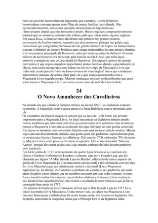 meio de governo hanoveriano na Inglaterra, por exemplo, os reis britânicos
hanoverianos casaram apenas com filhas de outras famílias reais alemãs. Não
surpreendentemente, havia uma oposição disseminada na Inglaterra aos
Hanoverianos depois que eles tomaram o poder. Muitos ingleses compreensivelmente
sentiam que os monarcas alemães não tinham nada que reinar sobre sujeitos ingleses.
Por causa disso, os hanoverianos decidiram não permitir um grande exército
permanente de bretões nativos, temendo que eles pudessem planejar um golpe, seja
como fosse que a Inglaterra precisasse de um grande número de tropas; os hanoverianos
usavam o dinheiro do tesouro britânico para alugar mercenários de seus amigos alemães
e de seu próprio principado de Hannover, tudo por belas quantias de dinheiro. O maior
número de mercenários era fornecido pela familia real de Hesse, que tinha laços
estreitos e amigáveis com a Casa alemã de Hannover. Um aspecto curioso do arranjo
mercenário é que alguns membros importantes destas famílias alemãs, especialmente de
Hesse, mais tarde emergiram como líderes de um novo tipo de Maçonaria Livre que
tinha sido criada para derrubar os hanoverianos do trono inglês! Antes que estudemos
esta notável situação, devemos olhar para ver o que estava acontecendo com a
Maçonaria Livre naquele tempo. Maiores mudanças estavam se desdobrando que eram
sobre tornar a Maçonaria Livre um único maior ramo da rede da Fraternidade.
24
O Novo Amanhecer dos Cavalheiros
Na medida em que a história humana entrava no século XVIII, as mudanças estavam
ocorrendo. A Inquisição estava quase morta e a Peste Bubônica estava morrendo com
ela.
Os estudantes da história maçonica sabiam que os anos de 1700 foram um período
importante para a Maçonaria Livre. As lojas maçonicas na Inglaterra tinham atraido
muitos membros que não eram pedreiros ou construtores pelo comércio. Isto aconteceu
porque a Maçonaria Livre estava evoluindo em algo diferente de uma guilda comercial.
Ela estava se tornando uma sociedade fraterna com uma secreta tradição mística. Miotas
lojas estavam discretamente abrindo suas portas para não pedreiros, especialmente para
os aristocratas locais e homens de influência. Pelo ano de 1700, estimados 70% de todos
os Maçons Livres eram pessoas de outras ocupações. Eles eram chamados ‘Maçons
Aceitos’ porque eles eram aceitos nas lojas mesmo embora eles não fossem pedreiros
pelo comércio.
Em 24 de junho de 1717, representantes de quatro lojas britânicas se reuniram em
Goose e Gridiron Alehouse em Londres e criaram, uma nova Grande Loja, que foi
chamada por alguns “A Mãe Grande Loja do Mundo’, oficialmente caiu o aspecto da
guilda da Livre Maçonaria [a livre maçonaria operacional] e foi substituida com um tipo
de Livre Maçonaria que era estritamente místico e fraternal [Livre Maçonaria
especulativa]. Os títulos, instrumentos e produtos do comércio dos pedreiros não mais
eram dirigidos como objetos que os membros usassem em suas vidas comuns; os itens
foram transformados inteiramente em símbolos místicos e fraternos. Estas mudanças
não foram feitas repentinamente, mas foram o resultado de uma tendência que já havia
começado bem antes de 1717.
Um número de histórias incorretamente afirma que a Mãe Grande Loja de 1717 foi o
início da própria Livre Maçonaria. Como temos visto, as raízes ma Maçonaria Livre
estavam firmemente estabelecidas há muito tempo então, até mesmo na Inglaterra. Por
exemplo, uma história maçonica relata que o Príncipe Edwin da Inglaterra tinha
 