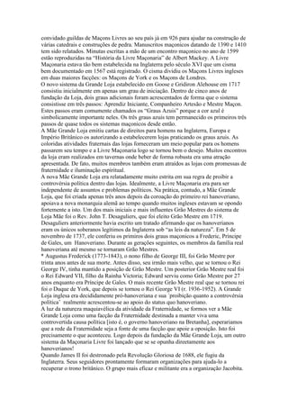convidado guildas de Maçons Livres ao seu país já em 926 para ajudar na construção de
várias catedrais e construções de pedra. Manuscritos maçonicos datando de 1390 e 1410
tem sido relatados. Minutas escritas a mão de um encontro maçonico no ano de 1599
estão reproduzidas na “História da Livre Maçonaria” de Albert Mackey. A Livre
Maçonaria estava tão bem estabelecida na Inglaterra pelo século XVI que um cisma
bem documentado em 1567 está registrado. O cisma dividiu os Maçons Livres ingleses
em duas maiores facções: os Maçons de York e os Maçons de Londres.
O novo sistema da Grande Loja estabelecido em Goose e Gridiron Alehouse em 1717
consistiu inicialmente em apenas um grau de iniciação. Dentro de cinco anos de
fundação da Loja, dois graus adicionais foram acrescentados de forma que o sistema
consistisse em três passos: Aprendiz Iniciante, Companheiro Artesão e Mestre Maçon.
Estes passos eram comumente chamados os “Graus Azuis” porque a cor azul é
simbolicamente importante neles. Os três graus azuis tem permanecido os primeiros três
passos de quase todos os sistemas maçonicos desde então.
A Mãe Grande Loja emitiu cartas de direitos para homens na Inglaterra, Europa e
Império Britânico os autorizando a estabelecerem lojas praticando os graus azuis. As
coloridas atividades fraternais das lojas forneceram um meio popular para os homens
passarem seu tempo e a Livre Maçonaria logo se tornou bem o desejo. Muitos encontros
da loja eram realizados em tavernas onde beber de forma robusta era uma atração
apresentada. De fato, muitos membros também eram atraídos as lojas com promessas de
fraternidade e iluminação espiritual.
A nova Mãe Grande Loja era relatadamente muito estrita em sua regra de proibir a
controvérsia política dentro das lojas. Idealmente, a Livre Maçonaria era para ser
independente de assuntos e problemas políticos. Na prática, contudo, a Mãe Grande
Loja, que foi criada apenas três anos depois da coroação do primeiro rei hanoveriano,
apoiava a nova monarquia alemã ao tempo quando muitos ingleses estavam se opondo
fortemente a isto. Um dos mais iniciais e mais influentes Grão Mestres do sistema de
Loja Mãe foi o Rev. John T. Desaguliers, que foi eleito Grão Mestre em 1719.
Desaguliers anteriormente havia escrito um tratado afirmando que os hanoverianos
eram os únicos soberanos legítimos da Inglaterra sob “as leis da natureza”. Em 5 de
novembro de 1737, ele conferiu os primiros dois graus maçonicos a Frederic, Príncipe
de Gales, um Hanoveriano. Durante as gerações seguintes, os membros da família real
hanoveriana até mesmo se tornaram Grão Mestres.
* Augustus Frederick (1773-1843), o nono filho de George III, foi Grão Mestre por
trinta anos antes de sua morte. Antes disso, seu irmão mais velho, que se tornou o Rei
George IV, tinha mantido a posição de Grão Mestre. Um posterior Grão Mestre real foi
o Rei Edward VII, filho da Rainha Victoria; Edward serviu como Grão Mestre por 27
anos enquanto era Príncipe de Gales. O mais recente Grão Mestre real que se tornou rei
foi o Duque de York, que depois se tornou o Rei George VI (r. 1936-1952). A Grande
Loja inglesa era decididamente pró-hanoveriana e sua ´proibição quanto a controvérsia
política’ realmente acrescentou-se ao apoio do status quo hanoveriano.
A luz da natureza maquiavélica da atividade da Fraternidade, se formos ver a Mãe
Grande Loja como uma facção da Fraternidade destinada a manter viva uma
controvertida causa política [isto é, o governo hanoveriano na Bretanha], esperariamos
que a rede da Fraternidade seja a fonte de uma facção que apoie a oposição. Isto foi
precisamente o que aconteceu. Logo depois da fundação da Mãe Grande Loja, um outro
sistema da Maçonaria Livre foi lançado que se se opunha direetamente aos
hanoverianos!
Quando James II foi destronado pela Revolução Gloriosa de 1688, ele fugiu da
Inglaterra. Seus seguidores prontamente formaram organizações para ajuda-lo a
recuperar o trono britânico. O grupo mais eficaz e militante era a organização Jacobita.
 