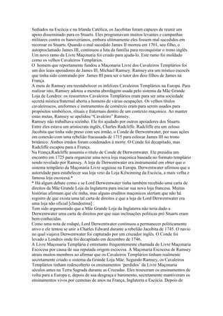 Sediados na Escócia e na Irlanda Católica, os Jacobitas foram capazes de reunir um
apoio disseminado para os Stuarts. Eles programavam muitos levantes e campanhas
militares contra os hanoverianos, embora ultimamente eles fossem mal sucedidos em
recoroar os Stuarts. Quando o mal sucedido James II morreu em 1701, seu filho, o
autoproclamado James III, continuou a luta da família para reconquistar o trono inglês.
Um novo ramo da Livre Maçonaria foi criado para ajuda-lo. Este ramo foi moldado
como os velhos Cavaleiros Templários.
O homem que reportamente fundou a Maçonaria Livre dos Cavaleiros Templários foi
um dos leais apoiadores de James Ill, Michael Ramsey. Ramsey era um místico escocês
que tinha sido contratado por James III para ser o tutor dos dois filhos de James na
França.
A meta de Ramsey era reestabelecer os infelizes Cavaleiros Templários na Europa. Para
realizar isto, Ramsey adotou a mesma abordagem usada pelo sistema da Mãe Grande
Loja de Londres: os ressurretos Cavaleiros Templários eram para ser uma sociedade
secretá mística/fraternal aberta a homens de várias ocupações. Os velhos títulos
cavaleirescos, uniformes e instrumentos de comércio eram para serem usados para
propósitos simbólicos, rituais e fraternais dentro de um contexto maçonico. Ao manter
estas metas, Ramsey se apelidou “Cavaleiro” Ramsey.
Ramsey não trabalhava sozinho. Ele foi ajudado por outros apoiadores dos Stuarts.
Entre eles estava um aristocrata inglês, Charles Radcliffe. Radcliffe era um zeloso
Jacobita que tinha sido preso com seu irmão, o Conde de Derwentwater, por suas ações
em conexão com uma rebelião fracassada de 1715 para colocar James III no trono
britânico. Ambos irmãos foram condenados à morte. O Conde foi decapitado, mas
Radcliffe escapou para a França.
Na França,Radcliffe assumiu o título de Conde de Derwentwater. Ele presidiu um
encontro em 1725 para organizar uma nova loja maçonica baseada no formato templário
sendo revelado por Ramsey. A loja de Derwentwater era instrumental em obter que o
sistema templário da Maçonaria Livre seguisse na Europa. Derwentwater afirmou que a
autoridade para estabelecer sua loja veio da Loja Kilwinning da Escócia, a mais velha e
famosa loja escocesa.*
* Há algum debate como e se Lord Derwentwater tinha também recebido uma carta de
direitos da Mãe Grande Loja da Inglaterra para iniciar sua nova loja francesa. Muitas
histórias afirmam que ele tinha, mas alguns eruditos maçonicos alertam que não há
registro de que exista uma tal carta de direitos e que a loja de Lord Derwentwater era
uma loja não oficial [clandestina] .
Tem sido argumentado que a Mãe Grande Loja da Inglaterra não teria dado a
Derwentwater uma carta de direitos por que suas inclinações politicas pró Stuarts eram
bem conhecidas.
Como uma nota de rodapé, Lord Derwentwater continuou a permanecer politicamente
ativo e ele tentou se unir a Charles Edward durante a rebelião Jacobita de 1745. O navio
no qual viajava Derwentwater foi capturado por um cruzador inglês. O Conde foi
levado a Londres onde foi decapitado em dezembro de 1746.
A Livre Maçonaria Templária é entretanto frequentemente chamada de Livre Maçonaria
Escocesa por causa de sua reputada origem escocesa. A Maçonaria Escocesa de Ramsey
atraiu muitos membros ao afirmar que os Cavaleiros Templários tinham realmente
secretamente criado o sistema da Grande Loja Mãe. Segundo Ramsey, os Cavaleiros
Templários tinham redescoberto os ensinamentos ‘perdidos’ da Livre Maçonaria
séculos antes na Terra Sagrada durante as Cruzadas. Eles trouxeram os ensinamentos de
volta para a Europa e, depois de sua desgraça e banimento, secretamente mantiveram os
ensinamentos vivos por centenas de anos na França, Inglaterra e Escócia. Depois de
 