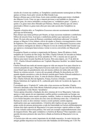 séculos de viverem nas sombras, os Templários cautelosamente reemergiram ao liberar
apenas os Graus Azuis pelo veículo da Mãe Grande Loja.
Ramsey afirmou que os três Graus Azuis eram emitidos apenas para testar a lealdade
dos Maçons Livres. Uma vez que o maçom provasse a sua lealdade ao chegar ao
terceiro grau, ele estava intitulado a avançar para os ‘verdadeiros graus’: o quarto, o
quinto e os graus mais altos liberados por Ramsey. Ramsey afirmou que ele estava
autorizado a liberar os graus mais altos por uma sede secreta dos Templários na
Escócia.
Segundo a história dele, os Templários Escoceses estavam secretamente trabalhando
pela loja em Kilwinning.
Para efetuar suas metas políticas pró Stuarts, as lojas escocesas mudaram o simbolismo
bíblico do terceiro Grau Azul para o simbolismo politico que representa a Casa de
Stuart. Os mais altos graus de Ramsey continham simbolismo adicional ‘revelando’
porque os Maçons Livres tinham o dever de ajudar os Stuarts a reconquistarem o trono
da Inglaterra. Por causa disso, muitas pessoas viam a Livre Maçonaria Escocesa como
uma tentativa inteligente de afastar os Maçons Livres do sistema da Mãe Grande Loja
que apoiava a monarquia hanoveriana e tornar os novos convertidos em Maçons pró
Stuarts.
Os próprios Stuarts se uniram a organização de Ramsey. James III adotou o título
templário de Cavaleiro de São Jorge. Seu filho, Charles Edward, foi iniciado na Ordem
dos Cavaleiros Templários em 24 de setembro de 1745, o mesmo ano no qual ele
liderou uma maior invasão Jacobita da Escócia. Dois anos depois, em 15 de abril de
1747, Charles Edward estabeleceu um ‘Capítulo Maçonico Jacobita’ na cidade francesa
de Arras.
Charles Edward mas tarde até mesmo negou ter sido um maçom livre para silenciar os
rumores prejudiciais que a Maçonaria Escocesa nada mais era que uma fachada para a
causa Stuart [que ela grandemente era], até mesmo embora ele tenha sido um Grão
Mestre no sistema escocês. A prova de sua grande afiliação foi descoberta em 1853
quando alguém encontrou a carta de direitos emitida para Charles Edward estabelecer a
loja supra mencionada em Arras. A carta de direitos afirma em parte:
Nós, Charles Edward, Rei da Inglaterra, França, Escócia e Irlanda, e como tal Grão
Mestre Substituto do Capítulo de H., conhecido pelo título de Cavaleiro da Águia e do
Pelicano…
É acreditado que o ‘Capítulo H.’ tenha sido a loja escocesa em Heredon. Charles
Edward é denotado como Grão Mestre Substituto porque seu pai, como Rei da Escócia,
era considerado o Grão Mestre ‘hereditário’.
Temos apenas discutido a fundação dos dois sistemas de Livre Maçonaria. Cada uma
apoiava o lado oposto de um importante conflito político acontecendo na Europa; um
conflito que afetou outras nações européias, também. Ambos os sistemas da Maçonaria
Livre foram lançados com menos de cinco anos de diferença entre eles. A história de
Ramsey de como os dois sistemas vieram a existir portanto contém algumas
implicações mais que surpreendentes. A história dele implica em que um pequeno
grupo oculto de pessoas pertencentes a rede da fraternidade na Escócia deliberadamente
criaram dois tipos opostos de Maçonaria Livre para encorajar e apoiar ambos os lados
de uma violenta controvérsia política. Isto seria um exemplo surpreendentemente claro
de maquiavelismo. Mas quão verdadeira é a história de Ramsey? Para responder a esta
questão devemos primeiro dar uma breve olhada na história da Maçonaria Livre na
Escócia.
A Escócia tem sido um centro importante de atividade maçonica. As mais iniciais das
antigas guildas maçonicas na Escócia tem sido fundadas em Kilwinning em 1120. Por
 