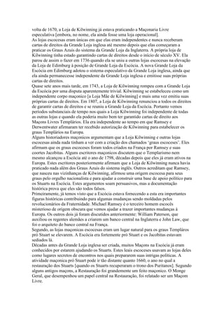volta de 1670, a Loja de Kilwinning já estava praticando a Maçonaria Livre
especulativa [embora, no nome, ela ainda fosse uma loja operacional].
As lojas escocesas eram únicas em que elas eram independentes e nunca receberam
cartas de direitos da Grande Loja inglesa até mesmo depois que elas começaram a
praticar os Graus Azuis do sistema da Grande Loja da Inglaterra. A própria loja de
Kilwinning tinha estado garantindo cartas de direitos desde o início de século XV. Ela
parou de assim o fazer em 1736 quando ela se uniu a outras lojas escocesas na elevação
da Loja de Edimburg à posição de Grande Loja da Escócia. A nova Grande Loja da
Escócia em Edimburg adotou o sistema especulativo da Grande Loja inglesa, ainda que
ela ainda permanecesse independente da Grande Loja inglesa e emitisse suas próprias
cartas de direitos.
Quase sete anos mais tarde, em 1743, a Loja de Kilwinning rompeu com a Grande Loja
da Escócia por uma disputa aparentemente trivial. Kilwinning se estabeleceu como um
independente corpo maçonico [a Loja Mãe de Kilwinning] e mais uma vez emitiu suas
próprias cartas de direitos. Em 1807, a Loja de Kilwinning renunciou a todos os direitos
de garantir cartas de direitos e se reuniu a Grande Loja da Escócia. Portanto vemos
períodos substanciais de tempo nos quais a Loja Kilwinning foi independente de todas
as outras lojas e quando ela poderia muito bem ter garantido cartas de direito aos
Maçons Livres Templários. Ela era independente ao tempo em que Ramsey e
Derwentwater afirmaram ter recebido autorização de Kilwinning para estabelecer os
graus Templários na Europa.
Alguns historiadores maçonicos argumentam que a Loja Kilwinning e outras lojas
escocesas ainda nada tinham a ver com a criação dos chamados ‘graus escoceses’. Eles
afirmam que os graus escoceses foram todos criados na França por Ramsey e suas
coortes Jacobitas. Alguns escritores maçonicos discutem que o Templarismo nem
mesmo alcançou a Escócia até o ano de 1798, décadas depois que eles já eram ativos na
Europa. Estes escritores posteriormente afirmam que a Loja de Kilwinning nunca havia
praticado nada além dos Graus Azuis do sistema inglês. Outros acreditam que Ramsey,
que nasceu nas vizinhanças de Kilwinning, afirmou uma origem escocesa para seus
graus pelo orgulho nacionalista e para ajudar a construir uma base de apoio político para
os Stuarts na Escócia. Estes argumentos soam persuasivos, mas a documentação
histórica prova que eles são todos falsos.
Primeiramente, já temos visto que a Escócia estava fornecendo a esta era importantes
figuras históricas contribuindo para algumas mudanças sendo moldadas pelos
revolucionários da Fraternidade. Michael Ramsey é o terceiro homem escocês
misterioso de origem obscura que vemos ajudar a trazer importantes mudanças à
Europa. Os outros dois já foram discutidos anteriormente: William Paterson, que
auxiliou os regentes alemães a criarem um banco central na Inglaterra e John Law, que
foi o arquiteto do banco central na França.
Segundo, as lojas maçonicas escocesas eram um lugar natural para os graus Templáros
pró Stuart se elevarem. A Escócia era fortemente pró Stuart e os Jacobitas estavam
sediados lá.
Décadas antes da Grande Loja inglesa ser criada, muitos Maçons na Escócia já eram
conhecidos por estarem ajudando os Stuarts. Estes leais escoceses usavam as lojas deles
como lugares secretos de encontros nos quais prepararem suas intrigas políticas. A
atividade maçonica pró Stuart pode ir tão distante quanto 1660, o ano no qual a
restauração dos Stuarts [quando os Stuarts recuperaram o trono dos Puritanos]. Segundo
alguns antigos maçons, a Restauração foi grandemente um feito maçonico. O Monge
Geral, que desempenhou um papel central na Restauração, foi relatado ser um Maçom
Livre.
 