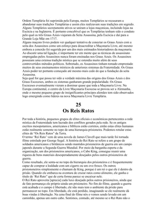 Ordem Templária foi suprimida pela Europa, muitos Templários se recusaram a
abandonar suas tradições Templárias e assim eles realizavam suas tradições em segredo.
Alguns Templários secretamente ativos se uniram a lojas maçonicas, incluindo lojas na
Escócia e na Inglaterra. É portanto concebível que os Templárias tenham sido o conduto
pelo qual os três Graus Azuis viajaram da Seita Assassina, pela Escócia e daí para a
Grande Loja Mãe em 1717.
Alguns maçons livres podem ver qualquer tentativa de conectar os Graus Azuis com a
seita dos Assassinos como um esforço para desacreditar a Maçonaria Livre, até mesmo
embora a conexão foi sugerida por um dos mais estimados historiadores da maçonaria.
Ao discutir uma tal ligação, é importante ter em mente que as técnicas de assassinato
empregadas pelos Assassinos nunca foram ensinadas nos Graus Azuis. Os Assassinos
possuiam uma extensa tradição mística que se estendia muito além de seus
controvertidos métodos políticos. Sobretudo, os Assassinos tinham tomado emprestado
muitos de seus ensinamentos místicos de anteriores sistemas da Fraternidade. Os Graus
Azuis poder ter portanto começado até mesmo mais cedo do que a fundação da seita
Assassina.
Seja qual for que possa ter sido a verdade máxima das origens dos Graus Azuis e dos
Graus Escoceses, ambos os sistemas ganharam grande popularidade. Os Graus
Escoceses eventualmente vieram a dominar quase que toda a Maçonaria Livre. Na
Europa continental, o centro da Livre Maçonaria Escocesa se provou ser a Alemanha,
onde o mesmo pequeno grupo de insignificantes príncipes alemães tem sido observados
logo emergindo como líderes na nova Maçonaria Livre Templária.
25
Os Reis Ratos
Por toda a história, pequenos grupos de elites oficiais e econômicas pertencentes a rede
mística da Fraternidade tem lucrado dos conflitos gerados pela rede. Se os antigos
escritos mesopotamios, americanos e bíblicos estão corretos, então estas elites humanas
estão realmente somente no topo de uma hierarquia prisioneira. Podemos rotular estas
elites de “Os Reis Ratos” da Terra.
O termo ‘Rei Rato’ vem de uma novela de James Clavell que mais tarde foi tornada
filme estrelado por George Segal. A história do Rei Rato se refere a um grupo de
soldados americanos e britânicos sendo mantidos prisioneiros de guerra em um campo
japonês durante a Segunda Guerra Mundial. Por meio da barganha esperta e da
organização, um dos prisioneiros americanos, o Cabo King, consegue reunir uma
riqueza de bens materiais desesperadamente desejados pelos outros prisioneiros de
guerra.
Como resultado, ele senta-se no topo da hierarquia dos prisioneiros e é frequentemente
capaz de comprar a lealdade com um cigarro ou um ovo fresco. Os outros
prisiononeiros simplesmente o chamam de King, porque é um rei o que ele é dentro da
prisão. Quando ele embarca na aventura de cruzar ratos como alimento, ele ganha o
título de ‘Rei Rato” que de certa forma parece se encaixar nele.
O Rei Rato aproveita [aprecia] cada luxo desejado pelos outros prisioneiros, ainda que
de fato permaneça ele próprio ainda um prisioneiro. No fim do filme, quando a guerra
está acabada e o campo é libertado, ele não mais tem o ambiente da prisão para
permanecer no topo. Em liberdade, ele está perdido, imaginando se ele realmente dá
boas vindas à libertação. Na cena final do filme nós o vemos sendo levado em um
caminhão, apenas um outro cabo. Sentimos, contudo, até mesmo se o Rei Rato não o
 