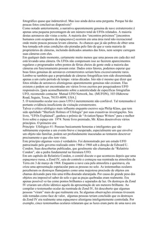 fotográfico quase que indetectável. Mas isso ainda deixa uma pergunta. Porque há tão
poucas fotos conclusivas disponíveis?
Como notado anteriormente, a narrativa aparentemente genuina de nave extraterrestre é
apenas uma pequena percentagem de um número total de UFOs relatados. A maioria
destas aeronaves são vistas a noite. A maioria dos “encontros próximos” [encontros
humanos com ocupantes da espaçonave] ocorrem em uma área rural não recreacional
onde muito poucas pessoas levam câmeras. As chances que já são pobres de obter uma
boa tomada sob estas condições são pioradas pelo fato de que a vasta maioria de
proprietários de câmeras, incluindo dedicados amantes das fotos, nem sempre carregam
suas câmeras com eles.
Em qualquer dado momento, certamente muito menos que uma pessoa em cada dez mil
está levando uma câmera. Os UFOs não compensam isso ao fazerem aparecimentos
regulares e programados sobre pontos de férias cheios de gente onde a maioria das
câmeras em funcionamento possam estar. Dados estes fatores, podemos esperar que
boas fotos genuinas de aeronaves extraterrestres seriam bens excessivamente raros.
Lembre-se também que a propriedade de câmeras fotográficas tem sido disseminada
apenas a um curto período de tempo: várias décadas. Isto não é mesmo que dizer que
fotos nítidas de aeronaves alieníegenas aparentemente genuinas não existam. Elas
existem e podem ser encontradas em vários livros escritos por pesquisadores UFO
responsáveis. [para aconselhamento sobre a autenticidade de específicas fotografias
UFO, recomendo contactar Mutual UFO Network, Inc. (MUFON), 103 Oldtowne
Road, Seguin, Texas, 78155-4099, USA.]
5. O testemunho ocular nos casos UFO é inerentemente não confiável. Tal testemunho é
portanto evidência insuficiente da visitação extraterrestre.
Talvez o crítico ufológico mais influente enquanto escrevo seja Philip Klass, que tem
sido apelidado “Sherlock Holmes of Ufologia” por suas exaustivas investigações. Seu
livro, “UFOs Explained”, ganhou o prêmio de “Aviation/Space Writers” para o melhor
livro sobre o espaço em 1974. Neste livro premiado, Mr. Klass desenvolveu vários
princípios. O primeiro era:
Princípio Ufológico #1: Pessoas basicamente honestas e inteligentes que são
subitamente expostas a um evento breve e inesperado, especialmente um que envolve
um objeto não familiar, podem ser profundamente inacuradas ao tentarem descrever
precisamente o que eles tem visto.
Este princípio algumas vezes é verdadeiro. Foi demonstrado por um estudo UFO
patrocinado pelo governo realizado entre 1966 e 1968 sob a direção de Edward U.
Condon. Suas descobertas publicadas, que geralmente são chamadas de “Relatório
Condon”, são a pedra fundamental na literatura UFO.
Em um capítulo do Relatório Condon, o comitê discute o que aconteceu depois que uma
espaçonave russa, a Zond IV, saiu do controle e começou sua reentrada na atmosfera da
Terra em 3 de março de 1968. Enquanto a nave caia pela atmosfera e queimava, ela
criou uma apresentação espetacular para as pessoas no solo. As testemunhas oculares
perceberam os destroços flamejantes como uma majestosa procissão de objetos em
chamas deixando para trás uma trilha dourado alaranjada. Por causa do grande peso dos
objetos era impossível saber do solo o que as peças quebradas eram realmente. Era
apenas possível ve-las como pontos brilhantes e separados de luz. Os destroços da Zond
IV criaram um efeito idêntico aquele da apresentação de um meteoro brilhante. Ao
compilar o testemunho ocular da reentrada de Zond IV, foi descoberto que algumas
pessoas “viram” mais do que realmente era. Se algumas observações erroneas tivessem
sido tomadas como face de valor, algumas pessoas teriam concluido que os destroços
da Zond IV era realmente uma espaçonave alienígena inteligentemente controlada. Por
exemplo, cinco testemunhas oculares relataram que as luzes eram parte de uma nave em
 