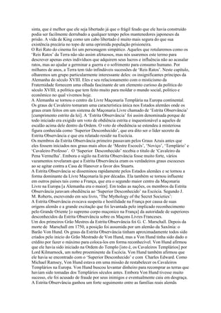 sinta, que é melhor que ele seja libertado já que o frágil feudo que ele havia construído
podia ser facilmente derrubado a qualquer tempo pelos mantenedores japoneses da
prisão. A vida de King como um cabo libertado é muito mais segura do que sua
existência precária no topo de uma oprimida população prisioneira.
O Rei Rato do cinema foi um personagem simpático. Aqueles que rotularemos como os
‘Reis Ratos’ da Terra não são assim afetuosos, mas nós usaremos este termo para
descrever apenas estes indivíduos que adquirem seus lucros e influência não ao acasalar
ratos, mas ao ajudar a germinar a guerra e o sofrimento para consumo humano. Por
milhares de anos, a Terra tem tido infindáveis sucessões de ‘Reis Ratos’. Neste capítulo,
olharemos um grupo particularmente interessante deles: os insignificantes príncipes da
Alemanha do século XVIII. Eles e seu relacionamento com o misticismo da
Fraternidade fornecem uma olhada fascinante de um elemento curioso da política do
século XVIII; a política que tem feito muito para moldar o mundo social, politico e
econômico no qual vivemos hoje.
A Alemanha se tornou o centro da Livre Maçonaria Templária na Europa continental.
Os graus de Cavaleiro tomaram uma característica única nos Estados alemães onde os
graus eram feitos em um sistema de Maçonaria Livre chamado de ‘Estrita Observância’
[cumprimento estrito da lei]. A ‘Estrita Observância’ foi assim denominada porque de
todo iniciado era exigido um voto de obdiência estrita e inquestionável a aqueles de
escalão acima dele dentro da Ordem. O voto de obediência se estendeu à misteriosa
figura conhecida como ‘Superior Desconhecido’, que era dito ser o líder secreto da
Estrita Observância e que era relatado residir na Escócia.
Os membros da Estrita Observância primeiro passavam pelos Graus Azuis antes que
eles fossem iniciados nos graus mais altos de ‘Mestre Escocês’, ‘Noviço’, ‘Templário’ e
‘Cavaleiro Professo’. O ‘Superior Desconhecido’ recebia o título de ‘Cavaleiro da
Pena Vermelha’. Embora o sigilo na Estrita Observância fosse muito forte, vários
vazamentos revelaram que a Estrita Observância eram os verdadeiros graus escoceses
ao se agitar contra a Casa de Hanover a favor dos Stuarts.
A Estrita Observância se disseminou rapidamente pelos Estados alemães e se tornou a
forma dominante da Livre Maçonaria lá por décadas. Ela também se tornou influente
em outros países tais como a França, que era o segundo maior centro da Maçonaria
Livre na Europa [a Alemanha era o maior]. Em todas as nações, os membros da Estrita
Observância juravam obediência ao ‘Superior Desconhecido’ na Escócia. Segundo J.
M. Roberts, escrevendo em seu livro, ‘The Mythology of the Secret Societies’:
A Estrita Observância evocava suspeita e hostilidade na França por causa de suas
origens alemãs e a grande excitação que foi levantada pelo implicado reconhecimento
pelo Grande Oriente [o supremo corpo maçonico na França] da autoridade de superiores
desconhecidos da Estrita Observância sobre os Maçons Livres Franceses.
Um dos primeiros Grão Mestres da Estrita Observância foi G. C. Marschall. Depois da
morte de Marschall em 1750, a posição foi assumida por um alemão da Saxônia: o
Barão Von Hund. Os graus da Estrita Observância tinham aproximadamente todos sido
criados pelo inicio do Grão Mestrado de Von Hund, mas a Von Hund tinha sido dado o
crédito por fazer o máximo para coloca-los em forma reconhecível. Von Hund afirmou
que ele havia sido iniciado na Ordem do Templo [isto é, os Cavaleiros Templários] por
Lord Kilmarnock, um nobre proeminente da Escócia. Von Hund também afirmou que
ele havia se encontrado com o ‘Superior Desconhecido’ e com Charles Edward. Como
Michael Ramsey, Von Hund estava em uma missão de restabelecer os Cavaleiros
Templários na Europa. Von Hund buscou levantar dinheiro para recomprar as terras que
haviam sido tomadas dos Templários séculos antes. Embora Von Hund tivesse muito
sucesso, ele foi acusado de fraude por seus inimigos e eventualmente caiu em desgraça.
A Estrita Observância ganhou um forte seguimento entre as famílias reais alemãs
 
