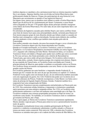 [embora algumas se opunham a ela e permanecessem leais ao sistema maçonico inglês].
Isto é um enigma. Algumas famílias reais envolvidas na Estrita Observância eram
politicamente aliadas de Hanover. Porque eles participariam de uma forma de Livre
Maçonaria que secretamente se opunha a Casa inglesa de Hanover?
Em alguns casos, parece que os membros reais tinham se unido a Estrita Observância
depois que ela deixou de ser virulentamente pró Stuart. Certamente a causa Stuart
estava chegando ao fim por 1770 quando alguns destes príncipes alemães emergiram
como líderes da Estrita Observância. Por outro lado, há um outro importante fator a ser
considerado:
Os infortúnios da Inglaterra causados pela rebelião Stuart e por outros conflitos foram
uma fonte de imenso lucro para estas principalidades alemãs, incluindo para Hannover!
Este mesmo pequeno grupo de reais dinastias alemãs que tinham estado se casando em
famílias reais estrangeiras e então as derrubando, fizeram muito dinheiro dos conflitos
que eles ajudaram a criar; conflitos que também eram atiçados pela rede da
Fraternidade.
Para melhor entender esta situação, devemos brevemente divagar e rever a história dos
Cavaleiros Teutonicos depois que eles foram derrotados nas Cruzadas.
Quando as Cruzadas terminaram, os Cavaleiros Teutonicos, como os Cavaleiros
Templários e os Cavaleiros Hospitalários encontraram trabalho em outros lugares. Em
1211, enquanto sob a liderança do Grão Mestre Hermannvon Salza, os Cavaleiros
Teutonicos foram convidados a Hungria para ajudar num conflito que estava ocorrendo
lá. Por seus serviços, eles foram premiados com o distrito de Burzenland na
Transylvania, que estava então sob governo húngaro. Os Cavaleiros sobreviveram a
boas vindas deles, contudo, foram expulsos porque eles exigiram terra demais. Depois
de sua expulsão da Transylvania, os Cavaleiros foram convidados por Conrad, o
príncipe polonês de Masovia, para ajudar a combater os acalorados eslavos na Prússia.
Os Cavaleiros foram novamente recompenasdos com terra. Desta vez eles receberam
grandes seções da Prússia.
Os Cavaleiros ganharam um outro benfeitor: o imperador alemão Frederick II – o
homem que fez o tratado dos dez anos de paz que discutimos no capítulo 15. Embora
Frederick tivesse agido como um homem de paz, ele era infelizmente também associado
com esta organização de guerra. Em 1226, Frederick deu poder aos Cavaleiros de se
tornarem soberanos da Prússia. Frederick recompensou o Grão Mestre von Salza com o
status de príncipe do Sagrado Império Romano Alemão. Frederick também foi o
responsável por uma reorganização da Ordem.
Os Cavaleiros Teutonicos estavam completamente entrincheirados na Prússia pelo ano
de 1229. Eles contruiram sólidas fortalezas e impuseram o cristianismo a população
nativa prussiana com uma enérgica campanha militar. Por 1234, os Cavaleiros eram
politicamente autônomos e serviam sob nenhuma outra autoridade que a do Papa. Os
Cavaleiros renderem suas extensas propriedades prussianas ao Papa em nome e as
receberam como feudos. Na realidade, os Cavaleiros Teutonicos eram os verdadeiros
governantes da Prússia, não o Papa.
Com o apoio papal, as fileiras dos Cavaleiros Teutonicos aumentaram rapidamente.
Muitos alemães viajavam para a Prússia para entrar no novo e potencialmente lucrativo
teatro de guerra.
Esta migração eventualmente trouxe uma completa germanização da Prússia. O
comércio e a indústria eventualmente substituram o conflito armado e a Prússia se
tornou um maior centro comercial. Pelo início de 1300, o domínio dos Cavaleiros
Teutonicos se estendeu mais para o sul e sudeste da linha costeira do Mar Báltico. Os
 