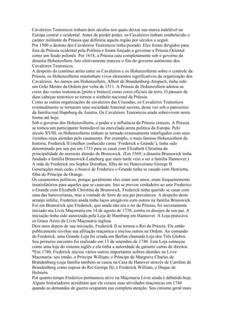 Cavaleiros Teutonicos tinham dois séculos nos quais deixar sua marca indelével na
Europa central e ocidental. Antes de perder poder, os Cavaleiros tinham estabelecido o
caráter militante da Prússia que definiria aquela região por séculos a seguir.
Por 1500 o destino dos Cavaleiros Teutonicos tinha piorado. Eles foram dirigidos para
fora da Prússia ocidental pela Polônia e foram forçado a governar a Prússia Oriental
como um feudo polonês. Por 1618, a Prússia caiu completamente sob o governo da
dinastia Hohenzollern. Isto efetivamente marcou o fim do governo autônomo dos
Cavaleiros Teutonicos.
A despeito do contínuo atrito entre os Cavaleiros e os Hohenzollerns sobre o controle da
Prússia, os Hohenzollerns mantinham vivos elementos significativos da organização dos
Cavaleiros. Ao menos um Hohenzollern, Albert de Brandenburg-Anspach, tinha sido
um Grão Mestre da Ordem por volta de 1511. A Prússia de Hohenzollern adotou as
cores das vestes teutonicas [preto e branco] como cores oficiais da terra. O pássaro de
duas cabeças teutonico se tornou o simbolo nacional da Prússia.
Como as outras organizações de cavaleiros das Cruzadas, os Cavaleiros Teutonicos
eventualmente se tornaram uma sociedade fraternal secreta, desta vez sob o patrocínio
da família real Hapsburg da Áustria. Os Cavaleiros Teutonicos ainda sobrevivem nesta
forma até hoje.
Sob o governo dos Hohenzollerns, o poder e a influência da Prússia cresceu. A Prússia
se tornou um participante formidável na enovelada arena política da Europa. Pelo
século XVIII, os Hohenzollerns tinham se tornado extensamente interligados com seus
vizinhos reais alemães pelo casamento. Por exemplo, o mais famoso Hohenzollern da
história, Frederick II (melhor conhecido como ‘Frederick o Grande’), tinha sido
determinado por seu pai em 1733 para se casar com Elizabeth Christina da
principalidade do noroeste alemão de Brunswick. (Em 1569, a dinastia Brunswick tinha
fundado a família Brunswick-Luneburg que mais tarde veio a ser a família Hannover.)
A mãe de Frederick era Sophia Dorothea, filha do rei Hanoveriano George II.
Generações mais cedo, o bisavô de Frederico o Grande tinha se casado com Henrietta,
filha do Príncipe de Orange.
Os casamentos políticos, porque geralmente eles eram sem amor, eram frequentemente
insatisfatórios para aqueles que se casavam. Isto se provou verdadeiro ao unir Frederico
o Grande com Elizabeth Christina de Brunswick. Frederick tinha querido se casar com
uma das hanoverianas, mas a vontade de ferro de seu pai prevaleceu. A despeito deste
arranjo infeliz, Frederico ainda tinha laços amigáveis com outros na família Brunswick.
Foi em Brunswick que Frederick, que ainda não era o rei da Prússia, foi secretamente
iniciado ma Livre Maçonaria em 14 de agosto de 1738, contra os desejos de seu pai. A
iniciação tinha sido autorizada pela Loja de Hamburg em Hannover. A Loja praticava
os Graus Azuis da Livre Maçonaria inglesa.
Dois anos depois de sua iniciação, Frederick II se tornou o Rei da Prússia. Ele então
publicamente revelou sua afiliação maçonica e iniciou outros na Ordem. Ao comando
de Frederick, uma Grande Loja foi criada em Berlim chamada Loja dos Três Globos.
Seu primeiro encontro foi realizado em 13 de setembro de 1740. Esta Loja começou
como uma loja do sistema inglês e ela tinha a autoridade de garantir cartas de direitos.
*Em 1740, Frederick iniciou vários outros importantes nobres alemães na Livre
Maçonaria: seu irmão, o Príncipe William; o Príncipe de Margrave Charles de
Brandenburg (cuja família também se casou na Casa de Hanover através de Caroline de
Brandenburg como esposa do Rei George II); e Frederick William, o Duque de
Holstein.
Por quanto tempo Frederico permanecu ativo na Maçonaria Livre ainda é debatido hoje.
Alguns historiadores acreditam que ele cessou suas atividades maçonicas em 1744
quando as demandas de guerra ocuparam sua completa atenção. Seu cinismo geral mais
 