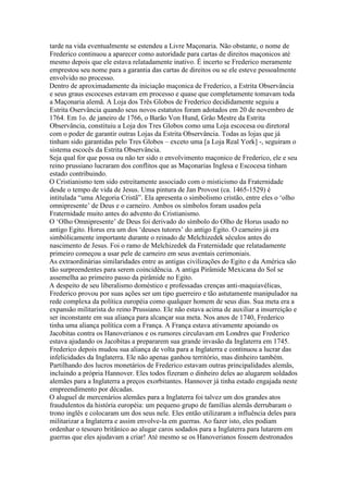 tarde na vida eventualmente se estendeu a Livre Maçonaria. Não obstante, o nome de
Frederico continuou a aparecer como autoridade para cartas de direitos maçonicos até
mesmo depois que ele estava relatadamente inativo. É incerto se Frederico meramente
emprestou seu nome para a garantia das cartas de direitos ou se ele esteve pessoalmente
envolvido no processo.
Dentro de aproximadamente da iniciação maçonica de Frederico, a Estrita Observância
e seus graus escoceses estavam em processo e quase que completamente tomavam toda
a Maçonaria alemã. A Loja dos Três Globos de Frederico decididamente seguiu a
Estrita Oservância quando seus novos estatutos foram adotados em 20 de novembro de
1764. Em 1o. de janeiro de 1766, o Barão Von Hund, Grão Mestre da Estrita
Observância, constituiu a Loja dos Tres Globos como uma Loja escocesa ou diretoral
com o poder de garantir outras Lojas da Estrita Observância. Todas as lojas que já
tinham sido garantidas pelo Tres Globos – exceto uma [a Loja Real York] -, seguiram o
sistema escocês da Estrita Observância.
Seja qual for que possa ou não ter sido o envolvimento maçonico de Frederico, ele e seu
reino prussiano lucraram dos conflitos que as Maçonarias Inglesa e Escocesa tinham
estado contribuindo.
O Cristianismo tem sido estreitamente associado com o misticismo da Fraternidade
desde o tempo de vida de Jesus. Uma pintura de Jan Provost (ca. 1465-1529) é
intitulada “uma Alegoria Cristã”. Ela apresenta o simbolismo cristão, entre eles o ‘olho
omnipresente’ de Deus e o carneiro. Ambos os símbolos foram usados pela
Fraternidade muito antes do advento do Cristianismo.
O ‘Olho Omnipresente’ de Deus foi derivado do símbolo do Olho de Horus usado no
antigo Egito. Horus era um dos ‘deuses tutores’ do antigo Egito. O carneiro já era
simbólicamente importante durante o reinado de Melchizedek séculos antes do
nascimento de Jesus. Foi o ramo de Melchizedek da Fraternidade que relatadamente
primeiro começou a usar pele de carneiro em seus aventais cerimoniais.
As extraordinárias similaridades entre as antigas civilizações do Egito e da América são
tão surpreendentes para serem coincidência. A antiga Pirâmide Mexicana do Sol se
assemelha ao primeiro passo da pirâmide no Egito.
A despeito de seu liberalismo doméstico e professadas crenças anti-maquiavélicas,
Frederico provou por suas ações ser um tipo guerreiro e tão astutamente manipulador na
rede complexa da política européia como qualquer homem de seus dias. Sua meta era a
expansão militarista do reino Prussiano. Ele não estava acima de auxiliar a insurreição e
ser inconstante em sua aliança para alcançar sua meta. Nos anos de 1740, Frederico
tinha uma aliança política com a França. A França estava ativamente apoiando os
Jacobitas contra os Hanoverianos e os rumores circulavam em Londres que Frederico
estava ajudando os Jacobitas a prepararem sua grande invasão da Inglaterra em 1745.
Frederico depois mudou sua aliança de volta para a Inglaterra e continuou a lucrar das
infelicidades da Inglaterra. Ele não apenas ganhou território, mas dinheiro também.
Partilhando dos lucros monetários de Frederico estavam outras principalidades alemãs,
incluindo a própria Hannover. Eles todos fizeram o dinheiro deles ao alugarem soldados
alemães para a Inglaterra a preços exorbitantes. Hannover já tinha estado engajada neste
empreendimento por décadas.
O aluguel de mercenários alemães para a Inglaterra foi talvez um dos grandes atos
fraudulentos da história européia: um pequeno grupo de famílias alemãs derrubaram o
trono inglês e colocaram um dos seus nele. Eles então utilizaram a influência deles para
militarizar a Inglaterra e assim envolve-la em guerras. Ao fazer isto, eles podiam
ordenhar o tesouro britânico ao alugar caros sodados para a Inglaterra para lutarem em
guerras que eles ajudavam a criar! Até mesmo se os Hanoverianos fossem destronados
 