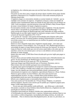 na Inglaterra, eles voltariam para casa com um belo lucro feito com as guerras para
destrona-los.
Esta pode ser uma chave para o enigma de porque alguns membros deste grupo alemão
apoiaram a Maçonaria Livre Templária Escocesa e mais tarde tomaram posições de
liderança dentro dela.
A Inglaterra alugava os mercenários alemães ao assinar tratados de ’subsídio’, que na
realidade eram contratos de negócios. A Inglaterra começou a entrar nos tratados de
subsídios quase imediatamente depois da tomada do país deles pela Casa de Orange em
1688. Como recordamos, uma das primeiras coisas que William e Mary fizeram depois
de tomar o trono britânico foi lançar a Inglaterra na guerra.
Os mercenários alemães eram um fardo constante para a Inglaterra. Uma das menções
iniciais deles é encontrada na correspondência do Duque de Marlborough.* * As
cartas escritas pelo Duque de Marlborough aqui estão traduzidas em inglês moderno.
Marlborough era um líder inglês lutando no continente europeu contra a França durante
a Guerra de Sucessão Espanhola (1701-1714).**
** As guerras de ’sucessão’ eram guerras desencadeadas pelas disputas sobre quem
subiria a um trono real. Os maiores poderes europeus frequentemente se tornavam
envolvidos nestas rixas e as transformavam em conflitos em grande escala que podiam
se arrastar por anos.
Hannover estava alugando tropas para a Inglaterra naquele tempo – anos antes que
Hannover tomasse o trono britânico. Em 15 de maio de 1702, Marlborough discutiu a
necessidade de pagar as tropas Hannoverianas de forma que elas lutassem: Se temos as
tropas de Hanover, tenho medo que cem mil coroas sejam dadas a eles antes que eles
marchem, assim isto seria demais para o serviço se este dinheiro estivesse pronto na
Holanda na minha chegada.
Quatro dias mais tarde, 22.000 libras foram alocadas pelo governo inglês para pagar os
mercenários.
Prussia e Hesse estavam também fornecendo mercenários para a Bretanha durante esta
guerra. Os atos fraudulentos de Marlborough ao faze-los serem pagos continuaram.
Escrevendo de Haia em 26 de março de 1703, ele lamentou:
Agora que cheguei aqui [Haia] descobri que os Prussianos, Hessianos, nem os
Hanoverianos não tem recebido quaisquer taxas extraordinárias…
A seguinte maior guerra da Inglaterra na Europa foi a Guerra da Sucessão Austríaca
(1740-1748). Frederico o Grande estava aliado com a França contra a Inglaterra neste
tempo. Isto não impediu que outras principalidades alemãs continuassem seu
relacionmento de negócios com a Inglaterra, especialmente Hannover e Hesse. Embora
Hannover agora sentasse no trono britânico, não estava para encerrar seus
empreendimento lucrativo. Se algo, o reinado Hanoveriano britânico deu a
principalidade alemã uma maior alavancagem para dirigir até mesmo barganhas mais
difíceis com a Inglaterra para os mercenários hanoverianos.
Uma carta escrita em 9 de dezembro de 1742 por Horace Walpole, o ex primeiro
ministro britânico, discutiu a taxa enorme que foi pedido que a Inglaterra pagasse para
alugar 16.000 tropas hanoverianas:
. . . há um mais que nítido panfleto sendo publicado… que afirma que a cada tratado
feito desde a ascensão ao trono britânico desta família [Hanover], a Inglaterra tem sido
sacrificada aos interesses de Hanover. . .
O planfleto mencionado por Walpole continha estas surpreendentes palavras:
A Grã Bretanha tem sido portanto forte e vigorosa o bastante para sustentar Hanover em
seus ombros e embora desgastada e incomodada pela fadiga contínua, ela ainda está
estimulada… Para os interesse desta ilha [Inglaterra] deve, de uma vez, prevelacer, ou
 