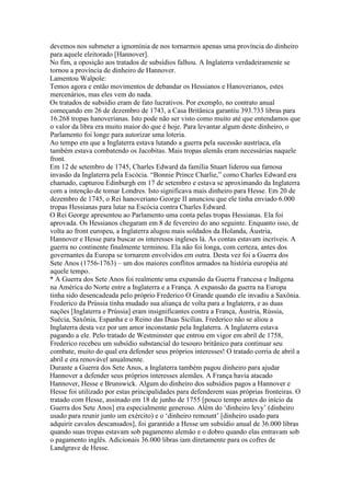 devemos nos submeter a ignomínia de nos tornarmos apenas uma província do dinheiro
para aquele eleitorado [Hannover].
No fim, a oposição aos tratados de subsídios falhou. A Inglaterra verdadeiramente se
tornou a província de dinheiro de Hannover.
Lamentou Walpole:
Temos agora e então movimentos de debandar os Hessianos e Hanoverianos, estes
mercenários, mas eles vem do nada.
Os tratados de subsídio eram de fato lucrativos. Por exemplo, no contrato anual
começando em 26 de dezembro de 1743, a Casa Britânica garantiu 393.733 libras para
16.268 tropas hanoverianas. Isto pode não ser visto como muito até que entendamos que
o valor da libra era muito maior do que é hoje. Para levantar algum deste dinheiro, o
Parlamento foi longe para autorizar uma loteria.
Ao tempo em que a Inglaterra estava lutando a guerra pela sucessão austríaca, ela
também estava combatendo os Jacobitas. Mais tropas alemãs eram necessárias naquele
front.
Em 12 de setembro de 1745, Charles Edward da família Stuart liderou sua famosa
invasão da Inglaterra pela Escócia. “Bonnie Prince Charlie,” como Charles Edward era
chamado, capturou Edinburgh em 17 de setembro e estava se aproximando da Inglaterra
com a intenção de tomar Londres. Isto significava mais dinheiro para Hesse. Em 20 de
dezembro de 1745, o Rei hanoveriano George II anunciou que ele tinha enviado 6.000
tropas Hessianas para lutar na Escócia contra Charles Edward.
O Rei George apresentou ao Parlamento uma conta pelas tropas Hessianas. Ela foi
aprovada. Os Hessianos chegaram em 8 de fevereiro do ano seguinte. Enquanto isso, de
volta ao front europeu, a Inglaterra alugou mais soldados da Holanda, Áustria,
Hannover e Hesse para buscar os interesses ingleses lá. As contas estavam incríveis. A
guerra no continente finalmente terminou. Ela não foi longa, com certeza, antes dos
governantes da Europa se tornarem envolvidos em outra. Desta vez foi a Guerra dos
Sete Anos (1756-1763) – um dos maiores conflitos armados na história européia até
aquele tempo.
* A Guerra dos Sete Anos foi realmente uma expansão da Guerra Francesa e Indígena
na América do Norte entre a Inglaterra e a França. A expansão da guerra na Europa
tinha sido desencadeada pelo próprio Frederico O Grande quando ele invadiu a Saxônia.
Frederico da Prússia tinha mudado sua aliança de volta para a Inglaterra, e as duas
nações [Inglaterra e Prússia] eram insignificantes contra a França, Áustria, Rússia,
Suécia, Saxônia, Espanha e o Reino das Duas Sicílias. Frederico não se aliou a
Inglaterra desta vez por um amor inconstante pela Inglaterra. A Inglaterra estava
pagando a ele. Pelo tratado de Westminster que entrou em vigor em abril de 1758,
Frederico recebeu um subsídio substancial do tesouro britânico para continuar seu
combate, muito do qual era defender seus próprios interesses! O tratado corria de abril a
abril e era renovável anualmente.
Durante a Guerra dos Sete Anos, a Inglaterra também pagou dinheiro para ajudar
Hannover a defender seus próprios interesses alemães. A França havia atacado
Hannover, Hesse e Brunswick. Algum do dinheiro dos subsídios pagos a Hannover e
Hesse foi utilizado por estas principalidades para defenderem suas próprias fronteiras. O
tratado com Hesse, assinado em 18 de junho de 1755 [pouco tempo antes do início da
Guerra dos Sete Anos] era especialmente generoso. Além do ‘dinheiro levy’ (dinheiro
usado para reunir junto um exército) e o ‘dinheiro remount’ [dinheiro usado para
adquirir cavalos descansados], foi garantido a Hesse um subsídio anual de 36.000 libras
quando suas tropas estavam sob pagamento alemão e o dobro quando elas entravam sob
o pagamento inglês. Adicionais 36.000 libras iam diretamente para os cofres de
Landgrave de Hesse.
 