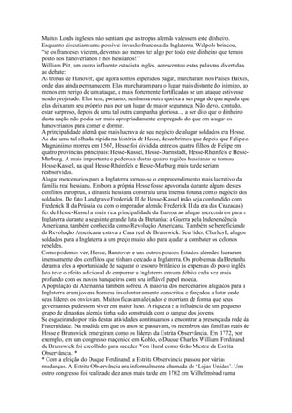 Muitos Lords ingleses não sentiam que as tropas alemãs valessem este dinheiro.
Enquanto discutiam uma possível invasão francesa da Inglaterra, Walpole brincou,
“se os franceses vierem, devemos ao menos ter algo por todo este dinheiro que temos
posto nos hanoverianos e nos hessianos!”
William Pitt, um outro influente estadista inglês, acrescentou estas palavras divertidas
ao debate:
As tropas de Hanover, que agora somos esperados pagar, marcharam nos Países Baixos,
onde elas ainda permanecem. Elas marcharam para o lugar mais distante do inimigo, ao
menos em perigo de um ataque, e mais fortemente fortificadas se um ataque estivesse
sendo projetado. Elas tem, portanto, nenhuma outra queixa a ser paga do que aquela que
elas deixaram seu próprio país por um lugar de maior segurança. Não devo, contudo,
estar surpreso, depois de uma tal outra campanha gloriosa… a ser dito que o dinheiro
desta nação não podia ser mais apropriadamente empregado do que em alugar os
hanoverianos para comer e dormir.
A principalidade alemã que mais lucrava de seu negócio de alugar soldados era Hesse.
Ao dar uma tal olhada rápida na história de Hesse, descobrimos que depois que Felipe o
Magnâniimo morreu em 1567, Hesse foi dividida entre os quatro filhos de Felipe em
quatro províncias principais: Hesse-Kassel, Hesse-Darmstadt, Hesse-Rheinfels e Hesse-
Marburg. A mais importante e poderosa destas quatro regiões hessianas se tornou
Hesse-Kassel, na qual Hesse-Rheinfels e Hesse-Marburg mais tarde seriam
reabsorvidas.
Alugar mercenários para a Inglaterra tornou-se o empreeendimento mais lucrativo da
família real hessiana. Embora a própria Hesse fosse apavorada durante alguns destes
conflitos europeus, a dinastia hessiana construiu uma imensa fotuna com o negócio dos
soldados. De fato Landgrave Frederick II de Hesse-Kassel (não seja confundido com
Frederick II da Prússia ou com o imperador alemão Frederick II da era das Cruzadas)
fez de Hesse-Kassel a mais rica principalidade da Europa ao alugar mercenários para a
Inglaterra durante a seguinte grande luta da Bretanha: a Guerra pela Independência
Americana, também conhecida como Revolução Americana. Também se beneficiando
da Revolução Americana estava a Casa real de Brunswick. Seu líder, Charles I, alugou
soldados para a Inglaterra a um preço muito alto para ajudar a combater os colonos
rebeldes.
Como podemos ver, Hesse, Hannover e uns outros poucos Estados alemães lucraram
imensamente dos conflitos que tinham cercado a Inglaterra. Os problemas da Bretanha
deram a eles a oportunidade de saquear o tesouro britânico às expensas do povo inglês.
Isto teve o efeito adicional de empurrar a Inglaterra em um débito cada vez mais
profundo com os novos banqueiros com seu inflável papel moeda.
A população da Alemanha também sofreu. A maioria dos mercenários alugados para a
Inglaterra eram jovens homens involuntariamente conscritos e forçados a lutar onde
seus líderes os enviavam. Muitos ficavam aleijados e morriam de forma que seus
governantes pudessem viver em maior luxo. A riqueza e a influência de um pequeno
grupo de dinastias alemãs tinha sido construída com o sangue dos jovens.
Se esgueirando por trás destas atividades continuamos a encontrar a presença da rede da
Fraternidade. Na medida em que os anos se passavam, os membros das famílias reais de
Hesse e Brunswick emergiram como os líderes da Estrita Observância. Em 1772, por
exemplo, em um congresso maçonico em Kohlo, o Duque Charles William Ferdinand
de Brunswick foi escolhido para suceder Von Hund como Grão Mestre da Estrita
Observância. *
* Com a eleição do Duque Ferdinand, a Estrita Observância passou por várias
mudanças. A Estrita Observância era informalmente chamada de ‘Lojas Unidas’. Um
outro congresso foi realizado dez anos mais tarde em 1782 em Wilhelmsbad (uma
 