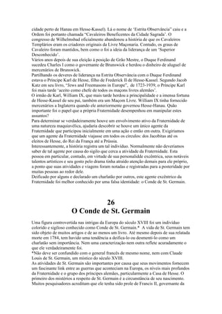 cidade perto de Hanau em Hesse-Kassel). Lá o nome de ‘Estrita Observância” caiu e a
Ordem foi portanto chamada “Cavaleiros Beneficentes da Cidade Sagrada’. O
congresso de Wilhelmsbad oficialmente abandonou a história de que os Cavaleiros
Templários eram os criadores originais da Livre Maçonaria. Contudo, os graus de
Cavaleiro foram mantidos, bem como o foi a ideia da liderança de um ‘Superior
Desconhecido’.
Vários anos depois de sua eleição à posição de Grão Mestre, o Duque Ferdinand
sucedeu Charles I como o governante de Brunswick e herdou o dinheiro de aluguel de
mercenários de Brunswick.
Partilhando os deveres de liderança na Estrita Observância com o Duque Ferdinand
estava o Príncipe Karl de Hesse, filho de Frederick II de Hesse-Kassel. Segundo Jacob
Katz em seu livro, “Jews and Freemasons in Europe”, de 1723-1939, o Príncipe Karl
foi mais tarde ‘aceito como chefe de todos os maçons livres alemães’.
O irmão de Karl, William IX, que mais tarde herdou a principalidade e a imensa fortuna
de Hesse-Kassel de seu pai, também era um Maçom Livre. William IX tinha fornecido
mercenários a Inglaterra quando ele anteriormente governou Hesse-Hanau. Quão
importante foi o papel que a própria Fraternidade desempenhou em manipular estes
assuntos?
Para determinar se verdadeiramente houve um envolvimento ativo da Fraternidade de
uma natureza maquiavélica, ajudaria descobrir se houve um único agente da
Fraternidade que participou inicialmente em uma ação e então em outra. Exigiriamos
que um agente da Fraternidade viajasse em todos os círculos: dos Jacobitas até os
eleitos de Hesse, do Rei da França até a Prússia.
Interessantemente, a história registra um tal indivíduo. Normalmente não deveriamos
saber de tal agente por causa do sigilo que cerca a atividade da Fraternidade. Esta
pessoa em particular, contudo, em virtude de sua personalidde excêntrica, seus notáveis
talentos artísticos e seu gosto pelo drama tinha atraído atenção demais para ele próprio,
a ponto que suas atividades e viagens foram notadas e registradas para a posteridade por
muitas pessoas ao redor dele.
Deificado por alguns e declarado um charlatão por outros, este agente excêntrico da
Fraternidade foi melhor conhecido por uma falsa identidade: o Conde de St. Germain.
26
O Conde de St. Germain
Uma figura controvertida nas intrigas da Europa do século XVIII foi um indivíduo
colorido e sigiloso conhecido como Conde de St. Germain.* A vida de St. Germain tem
sido objeto de muitos artigos e de ao menos um livro. Até mesmo depois de sua relatada
morte em 1784, tem havido uma tendência a deifica-lo ou desmenti-lo como um
charlatão sem importância. Nem uma caracterização nem outra reflete acuradamente o
que ele verdadeiramente foi.
*Não deve ser confundido com o general francês de mesmo nome, nem com Claude
Louis de St. Germain, um místico do século XVIII.
As atividades de St. Germain são importantes por causa que seus movimentos fornecem
um fascinante link entre as guerras que aconteciam na Europa, os níveis mais profundos
da Fraternidade e o grupo dos príncipes alemães, particularmente a Casa de Hesse. O
primeiro dos mistérios a respeito de St. Germain é a circunstância de seu nascimento.
Muitos pesquisadores acreditam que ele tenha sido prole de Francis II, governante da
 