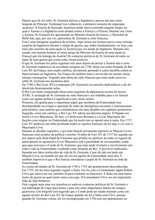 Depois que ele foi solto, St. Germain deixou a Inglaterra e passou um ano como
hóspede do Príncipe Ferdinand von Lobkowitz, o primeiro ministro do imperador
austríaco. A Guerra de Sucessão Austríaca ainda estava correndo naquele tempo, na
qual a Áustria e a Inglaterra eram aliadas contra a França e a Prússia. Durante sua visita
a Áustria, St. Germain foi apresentado ao Ministro francês da Guerra, o Marechal de
Belle-Isle, que, por sua vez, apresentou St. Germain a côrte francesa.
Esta é uma intrigante sequência de eventos. Aqui temos um homem preso como inimigo
suspeito da Inglaterra durante o tempo de guerra, que então imediatamente vai ficar com
mais alto ministro de uma nação [a Áustria] que era aliada da Inglaterra. Durante esta
estada, este mesmo homem se torna amigo do Ministro da Guerra de uma nação [a
França] que era inimiga da Áustria! Os contactos políticos de St. Germain de todos os
lados de uma guerra que corria solta, foram notáveis.
O que St. Germain fez pelos seguintes três anos depois de deixar a Áustria não é certo.
St. Germain reapareceu na sociedade européia em 1749, desta vez como hóspede do Rei
Luis XV da França, uma nação católica, ativamente apoiando a causa Jacobita contra os
Hanoverianos na Inglaterra. Na França ele também esteve envolvido em muitas outras
intrigas estrangeiras. Segundo uma dama da côrte francesa que mais tarde escreveu
sobre St. Germain nas memórias dela:
De 1749, o Rei [Luis XV] o empregou [St. Germain] em missões diplomáticas e ele foi
absolvido honrosamente nelas.
O Rei Luis tinha conquistado fama como arquiteto da diplomacia secreta do século
XVIII. A aceitação de St. Germain na corte francesa e seu trabalho para o rei francês
como um agente político é significativo por várias razões:
Primeiro, ele aponta para o importante papel que membros da Fraternidade tem
desempenhado na criação e operação de redes de inteligência nacionais e internacionais
pela história; uma matéria que consideramos em mais detalhes em capítulos posteriores.
Segundo, como um católico, o Rei Luis XV aderiu aos decretos papais. O Papado era
hostil a Livre Maçonaria. De fato, o Catolicismo Romano e a Livre Maçonaria são
facções com origens na Fraternidade que há muito tem se oposto uma à outra. Em 1737,
Luis XV publicou um édito proibindo todos os sujeitos franceses de ter algo a ver com a
Maçonaria Livre.
Durante as décadas seguintes, o governo francês ativamente reprimiu os Maçons Livres
franceses com assaltos da política e prisões. O édito de Luis XV de 1737 foi seguido um
ano depois pela Bula Papal de Clemente que proibia os católicos de todos os lugares de
participarem ou apoiarem a Livre Maçonaria sob a penalidade de excomunhão; ainda
que aqui estivesse o Conde de St. Germain, que mais tarde revelaria o envolvimento por
toda a vida na Fraternidade, residindo como hóspede do Rei. A provável explicação,
baseada nos fatos conhecidos da vida de St. Germain, é que ele não era tanto um
Maçom Livre, na medida em que ele era um agente da Fraternidade mais alta. É
também improvável que o Rei francês entendesse o papel de St. Germain na rede da
Fraternidade.
As exatas atividades de St. Germain de 1749 a 1755 são grandemente desconhecidas.
Em 1755, ele fez uma segunda viagem a Índia. Ele foi com o Comandante inglês Robert
Clive que estava em seu caminho lá para combater os franceses! A Índia era uma maior
teatro de guerra no qual muito estava em jogo. O Comandante Clive era um importante
líder do lado britânico.
Esta viagem mais uma vez ressaltou os notáveis contactos políticos de St. Germain e
sua habilidade de viajar para frente e para trás entre importantes líderes de campos
guerreiros. Um biógrafo tem sugerido que o Conde pode ter estado atuando como um
agente secreto do Rei Luis XV da França quando ele foi a Índia com Clive, porque
quando St. Germain voltou, ele foi recompensado em 1758 com um apartamento no
 