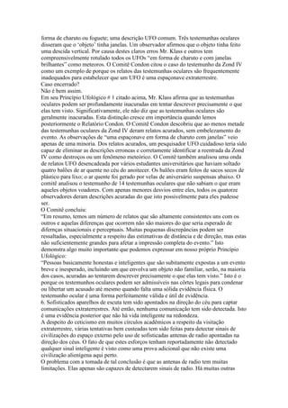 forma de charuto ou foguete; uma descrição UFO comum. Três testemunhas oculares
disseram que o ‘objeto’ tinha janelas. Um observador afirmou que o objeto tinha feito
uma descida vertical. Por causa destes claros erros Mr. Klass e outros tem
compreensivelmente rotulado todos os UFOs “em forma de charuto e com janelas
brilhantes” como meteoros. O Comitê Condon citou o caso do testemunho da Zond IV
como um exemplo de porque os relatos das testemunhas oculares são frequentemente
inadequados para estabelecer que um UFO é uma espaçonave extraterrestre.
Caso encerrado?
Não é bem assim.
Em seu Princípio Ufológico # 1 citado acima, Mr. Klass afirma que as testemunhas
oculares podem ser profundamente inacuradas em tentar descrever precisamente o que
elas tem visto. Significativamente, ele não diz que as testemunhas oculares são
geralmente inacuradas. Esta distinção cresce em importância quando lemos
posteriormente o Relatório Condon. O Comitê Condon descobriu que ao menos metade
das testemunhas oculares da Zond IV deram relatos acurados, sem embelezamento do
evento. As observações de “uma espaçonave em forma de charuto com janelas” veio
apenas de uma minoria. Dos relatos acurados, um pesquisador UFO cuidadoso teria sido
capaz de eliminar as descrições erroneas e corretamente identificar a reentrada da Zond
IV como destroços ou um fenômeno meteórico. O Comitê também analisou uma onda
de relatos UFO desencadeada por vários estudantes universitários que haviam soltado
quatro balões de ar quente no céu do anoitecer. Os balões eram feitos de sacos secos de
plástico para lixo; o ar quente foi gerado por velas de aniversário suspensas abaixo. O
comitê analisou o testemunho de 14 testemunhas oculares que não sabiam o que eram
aqueles objetos voadores. Com apenas menores desvios entre eles, todos os quatorze
observadores deram descrições acuradas do que isto possivelmente para eles pudesse
ser.
O Comitê concluiu:
“Em resumo, temos um número de relatos que são altamente consistentes uns com os
outros e aquelas diferenças que ocorrem não são maiores do que seria esperado de
difernças situacionais e perceptuais. Muitas pequenas discrepâncias podem ser
ressaltadas, especialmente a respeito das estimativas de distância e de direção, mas estas
não suficientemente grandes para afetar a impressão completa do evento.” Isto
demonstra algo muito importante que podemos expressar em nosso próprio Princípio
Ufológico:
“Pessoas basicamente honestas e inteligentes que são subitamente expostas a um evento
breve e inesperado, incluindo um que envolva um objeto não familiar, serão, na maioria
dos casos, acuradas ao tentarem descrever precisamente o que elas tem visto.” Isto é o
porque os testemunhos oculares podem ser admissíveis nas côrtes legais para condenar
ou libertar um acusado até mesmo quando falta uma sólida evidência física. O
testemunho ocular é uma forma perfeitamente válida e útil de evidência.
6. Sofisticados aparelhos de escuta tem sido apontados na direção do céu para captar
comunicações extraterrestres. Até então, nenhuma comunicação tem sido detectada. Isto
é uma evidência posterior que não há vida inteligente na redondeza.
A despeito do ceticismo em muitos círculos acadêmicos a respeito da visitação
extraterrestre, várias tentativas bem custeadas tem sido feitas para detectar sinais de
civilizações do espaço externo pelo uso de sofisticadas antenas de radio apontadas na
direção dos céus. O fato de que estes esforços tenham reportadamente não detectado
qualquer sinal inteligente é visto como uma prova adicional que não existe uma
civilização alienígena aqui perto.
O problema com a tomada de tal conclusão é que as antenas de radio tem muitas
limitações. Elas apenas são capazes de detectarem sinais de radio. Há muitas outras
 