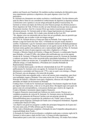 palácio real francês em Chambord. Ele também recebeu instalações de laboratório para
seus experimentos químicos e alquímicos, dos quais algumas vezes Luis XV
participava.
St. Germain era claramente um caráter excêntrico e multifacetado. Um dos talentos pelo
qual ele obteve fama foi seu considerável conhecimento de alquimia [a alquimia mistura
o misticismo com a química e era um artigo principal da prática rosacruciana]. St.
Germain se tornou um tópico de fofoca na corte francesa porque ele afirmou possuir o
Elixir alquímico da Vida. O Elixir era dito ser uma fórmula secreta que fazia as pessoas
fisicamente imortais. Este foi o mesmo Elixir que muitos rosacrucianos europeus
afirmaram possuir. St. Germain pode ter tido a lingua ligeiramente em cheque quando
fez esta afirmação, contudo. Ele é citado como dizendo ao Rei Luis XV,
“Sir, alguma vezes me entretenho não ao fazer isto ser acreditado, mas em permitir que
seja acreditado, que eu tenha vivido em tempos antigos”
Em 1760, St. Germain deixou a França por Haia na Holanda. Esta viagem ele fez
durante o auge da Guerra dos Sete Anos. A Holanda era um país neutro durante o
conflito. Exatamente o que St. Germain estava tentando realizar na Holanda permanece
debatido até mesmo hoje. Depois de declarar ser um agente secreto do Rei Luis XV, St.
Germain tentou ganhar uma audiência com o representante inglês em Haia. St. Germain
afirmou que ele estava lá para negociar a paz entre a Inglaterra e a França.
Contudo, o Ministro francês do Exterior, o Duque de Choiseul, e o embaixador francês
para Holanda, o Conde D’Affry, não tinham sido notificados por seu rei da suposta
missão de St. Germain. O Duque de Choiseul portanto acusou St. German de charlatão
e ordenou sua prisão. Para evitar sua prisão pelas autoridades holandesas, St. Germain
fugiu para Londres no mesmo ano. A escapada de St. Germain foi auxiliada or seu
influente amigo, o Conde Bentinck, o Presidente do Conselho Holandês de
Representantes Substitutos.
Como resultado desta queda e da falta de voluntariedade de Luis XV reconhecer
publicamente St. Germain como seu agente, St. Germain foi incapaz de retornar
abertamente a sociedade real francesa até 1770, o ano no qual o seu inimigo, o Duque
de Choiseul, caiu em desgraça e foi removido do poder.
St. Germain tinha uma segunda razão, e talvez até mesmo mais compelente, para fazer
esta malfadada viagem a Holanda. Uma carta escrita em 25 de março de 1760 pelo
Príncipe de Galitzin, o Ministro russo para a Inglaterra, ofereceu este insight sobre as
abortadas atividades de St.Germain na Holanda:
Conheço bem o Conde de St. Germain por reputação. Este homem singular tem ficado
por algum tempo neste país, e não sei se ele gosta disso. Há alguém aqui com quem ele
parece estar em correspondência, e esta pessoa declara que o motivo da viagem do
Conde a Holanda é meramente algum negócio financeiro.
O negócio financeiro mencionado por Galitzen era muito secreto. Pareceu ser o
verdadeiro propósito da visita de St. Germain. St. Germain estava na Holanda para
explorar um casamento da Princesa Caroline com um príncipe alemão de
NassauDillenburg para os propósitos de estabelecer um ‘Fundo’ para a França. St.
Germain queria negociar a formação do Fundo com os banqueiros holandeses. Segundo
o embaixador francês D’Affry,
’seu objetivo em geral era assegurar o crédito dos principais banqueiros de lá para nós’.
Em uma outra carta, D’Affry afirmou que St. Germain,
‘tinha vindo a Holanda para completar a formação de uma Companhia adequada para a
responsabilidade deste Fundo…’
A formação do Fundo foi provavelmente a verdadeira razão para o extremo sigilo de St.
Germain (e talvez para o sigilo do Rei Luis). A França já tinha importantes
financiadores para a corte real: os ricos irmãos Paris-Duverney. Os irmãos Paris tinham
 