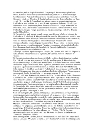 recuperado a posição de pé financeira da França depois do desastroso episódio do
Banco da França envolvendo o dinheiro inflado de John Law. St. Germain era bem
hostil aos irmãos Paris e ele não queria que eles obtivessem o controle do Fundo. St.
Germain é citado por Monsieur de Kauderbach, um ministro da corte Saxônia em Haia:
. . . ele [Rei Luis XV da França] está cercado apemas por criaturas colocadas pelos
Irmãos Paris, que sozinhos são a causa de todo o problema da França. São eles que
corrompem tudo e impedem os planos do melhor cidadão da França, o Marechal de
Belle-Isle. Então a desunião e o ciúme entre os Ministros. Tudo é corrompido pelos
Irmãos Paris; pereça a França, garantido que eles possam atingir o objetivo deles de
ganhar 800 milhões.
St. Germain bem pode ter tido bases legítimas para objetar a influência indevida dos
Irmãos Paris. A missão de St. Germain em Haia, contudo, foi apenas uma tentativa para
encobertamente tomar o controle financeiro dos Irmãos Paris e colocar este controle de
volta nas mãos do mesmo grupo de financiadores cujos predecessores tinham
institucionalizado o sistema do papel moeda inflável desde o início – o mesmo sistema
que tinha trazido a ruína financeira da França e a consequente intervenção dos Irmãos
Paris. Por causa da súbita partida forçada de St. Germain da Holanda, ele nunca foi
capaz de completar sua missão financeira.
Ao chegar a Londres depois de fugir da Holanda, St. Germain mais uma vez foi preso e
solto. Durante esta curta estada na Inglaterra, St. Germain publicou sete solos de
violino.
St. Germain continuou duas encobertas atividades políticas depois de deixar Londres.
Em 1760, ele retornou secretamente a Paris. Lá acredita-se que St. Germain tenha
ficado com seu amigo, o Príncipe de Anhalt-Zerbst. Anhalt-Zerbst era um outro Estado
alemão que alugava mercenários para a Inglaterra, embora ele nunca acumulou a mesma
riqueza de alguns de seus vizinhos alemães. A Princesa de Anhalt-Zerbst tinha uma
filha, Catarina II. Em 21 de agosto de 1744, Catarina II tinha se casado com Pedro III da
Rússia. Este casamento tinha sido arranjado por Frederico o Grande da Prússia, que era
um amigo da família Anhalt-Zerbst e, e ao menos uma vez, de St. Germain.
Em 1762, dois anos depois do discreto retorno de St. Germain a Paris, Pedro III assumiu
o trono russo. St. Germain viajou imediatamente para a capital russa de St. Petersburg
onde ele ajudou Catarina a derrubar Pedro e estabelece-la como a Imperatriz da Rússia.
Auxiliando o golpe de estado estava a família russa Orloff. Os Orloffs são acreditados
terem assassinado Pedro por estrangula-lo em uma falsa briga. Por sua ajuda no golpe
St. Germain foi feito general do exército russo e ele permaneceu um amigo íntimo da
família Orloff por muitos anos. Catarina, que se tornou conhecida como, Catarina A
Grande, governou a Rússia por 29 anos.
Com este claro golpe, St. Germain tinha ajudado a colocar a Rússia sob o governo do
mesmo pequeno grupo de famílias reais alemãs sob as quais os outros países europeus
haviam caído. O mesmo modus operandi foi usado: o casamento de um alemão real na
dinastia da vítima, seguido por uma revolução ou golpe. Aqui encontramos a evidência
de direto envolvimento da Fraternidade na pessoa de St. Germain.
O que St. Germain fez entre 1763 e 1769 depois de deixar a Rússia é um mistério. Ele é
conhecido por ter passado aproximadamente um ano em Berlim e foi um hóspede por
pouco tempo de Friedrich August de Brunswick. De Brunswick, St. Germain continuou
sua viagem pela Europa. Ele voltou a França em 1770. Em 1772, St. Germain
novamente agiu como um agente para Luis XV, desta vez durante negociações em
Viena sob a partição da Polônia.
Infelizmente para St. Germain, Luis XV morreu em 10 de maio de 1774 e o neto de 19
anos de Luis, Luis XVI, subiu ao trono. O novo Rei trouxe Choiseul de volta ao poder e
 
