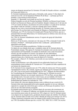 tomou um desgosto pessoal por St. Germain. O Conde foi forçado a deixar a sociedade
da França pela última vez.
St. Germain imediatamente partiu para a Alemanha, onde, apenas 11 dias depois da
morte de Luis XV, ele foi hóspede de William IX de Hesse – o príncipe que havia
herdado a vasta fortuna de Hesse-Kassel.
Segundo J. J. Bjornstahl, escrevendo em seu livro de viagens:
Éramos hóspedes na corte do Príncipe hereditário Wilhelm von Hessen-Cassel (irmão
de Karl von Hessen) em Hanau, perto de Frankfort. Quando voltamos em 21 de maio de
1774 ao Castelo de Hanau, encontramos lá Lord Cavendish e o Conde de St. Germain;
eles tinham vindo de Lausanne, e estavam viajando para Cassel e Berlim.
Depois de sua visita a casa do príncipe hessiano, St. Germain viajou um pouco mais
pela Europa. Ele era benvindo como hóspede de Margrave e Brandenburg e por outros.
Finalmente, em 1779, St. Germain foi tomado pelo Príncipe Karl de Hesse, que era o
principal líder da Estrita Observância. St. Germain passou os últimos cinco anos de sua
vida conhecida com Karl.
Em 1784, St. Germain relatadamente morreu. O registro da igreja de Eckenforde
contém a entrada:
Morto em 27 de fevereiro, enterrado em 2 de março de 1784, o chamado Conde de St.
Germain e Weldon* – informação posterior não é conhecida – particularmente
depositado nesta Igreja.
* St. Germain usou muitos pseudônimos. Weldon era um deles.
Foi depois de sua relatada morte que o verdadeiro status de St. Germain dentro da
Fraternidade emergiu. Não apenas St. Germain foi retratado como um dos mais altos
representantes da Fraternidade; ele também foi deificado como sendo fisicamente
imortal, que não envelhecia ou morria. Um número de seus admiradores
contemporâneos afirmou que eles viram St. Germain as vezes, quando deve ter sido
impossível para eles o fazerem, por causa da idade de St. Germain.
Por exemplo, o Baron E. H. Gleichen, escrevendo em suas memórias publicadas em
1868 , afirmou :
Tenho ouvido Rameau e um velho parente de um embaixador francês em Veneza
testemunharem terem conhecido St. Germain em 1710, quando ele tinha a aparência de
um homem de cinquenta anos.
Se St. Germain tivesse cinquenta anos em 1710, então ele estaria com 124 anos quando
reportadamente morreu. Há, contudo, aqueles que afirmam que St. Germain não morreu
em 1784. Uma revista mística alemã publicada em 1857, “Magazin der Beweisfuhrer
fur Verurtheilung des Freimaurer-Ordens”, afirmou que St. Germain era um dos
representantes franceses na convenção maçonica de 1785 em Paris, um ano depois de
sua relatada morte. Um outro escritor, Cantu Cesare, em seu trabalho, Gli Eretici
d’Italia, afirmou que St. Germain esteve presente na famosa conferência maçonica de
Wilhelmsbad que também foi realizada em 1785.
Estes relatos são vistos por algumas pessoas como evidência de que a morte de St.
Germain tinha sido programada [talvez pela segunda segunda vez em sua vida] para
capacita-lo a escapar da controvérsia que o cercava, de forma que ele pudesse viver o
resto de sua vida relativamente sossegado.
Os alegados aparecimentos de St. Germain depois de sua morte não terminaram em
1785, contudo. A Condessa D’Adhemar, um membro da corte francesa que escreveu
suas memórias pouco antes de sua morte em 1822, alegou ter visto St. Germain muitas
vezes depois de sua alegada morte, geralmente durante tempos de rebelião. Ela afirmou
que St. Germain tinha enviado aviso ao Rei e Rainha da França [seu inimigo Luis XVI e
e Maria Antonieta] exatamente antes da irrupção da Revolução Francesa que ocorreu
em 1789. Ela também afirmou que ela o viu em 1783, 1804, 1813 e 1820. Um escritor
 