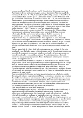 rosacruciano, Franz Graeffer, afirmou que St. Germain tinha feito aparecimentos na
Áustria depois de sua relatada morte, e era honrado lá como um Adepto avançado da
Fraternidade. Nos anos de 1800, Madame Helena Blavatsky, uma das co-fundadoras da
Sociedade Teosófica, declarou que St. Germain era um dos Mestres Ocultos do Tibet
que secretamente controlavam os destinos do mundo. Em 1919, um homem afirmando
ser St. Germain apareceu na Hungria ao tempo quando uma revolução liderada pelos
comunistas bem sucedida estava a caminho naquele país. Finalmente, em 1930, um
homem chamado Guy Ballard afirmou que ele encontrou St. Germain no Monte Shasta
na Califórnia, e que St. Germain o tinha ajudado a criar um novo ramo da Fraternidade
conhecido como ‘I AM.’. Veremos a ‘I AM’ em um capítulo posterior.
Todas estas testemunhas estavam mentindo? Provavelmente não. A Fraternidade
ocasionalmente patrocinou ‘ressurreições’ como um meio de deificar membros
selecionados. Isto é o que tem sido feito com Jesus. De fato, estes ramos da
Fraternidade que deificam St. Germain (que certamente não é todos deles)
frequentemente dão a St. Germain o mesmo status espiritual de Jesus. Porque St.
Germain foi escolhido para deficação nunca foi completamente compreendido. Talvez
seu sucesso em benefício da Fraternidade fosse muito mais numeroso do que saibamos.
Seja qual for que possa ter sido a razão, está claro que St. Germain era mortal. Ele
morreu, se não na relatada data de sua morte, então certamente dentro de uma década
disso.
Durante seu período de vida, e ainda hoje, muitas pessoas tem rotulado St. Germain
uma fraude e um charlatão. Alguns críticos discutem que St. Germain nada mais era que
um artista de nascimento comum cuja entrada na sociedade real aconteceu apenas por
causa de suas fraudes e personalidade colorida. A evidência que temos observado
claramente não sustenta este argumento. Não é fácil para um externo entrar em tantos
círculos reais e permanecer lá.
O envolvimento de St. Germain na derrubada de Pedro da Rússia não era uma fraude
insignificante; foi um maior golpe de Estado que alterou o panorama político da Europa.
Sim, St. Germain era um charlatão em um número de assuntos, mas isto não fez suas
atividades políticas e ligações menos importantes. A excentricidade e cor de St.
Germain obscurecia um sério lado mortal de sua vida. Suas viagens e atividades ligaram
a Fraternidade aos príncipes hessianos, as intrigas da França, as guerras da Europa e aos
banqueiros do papel moeda.
A personalidade de St. Germain revela que quando discutimos as influências por trás
das cenas, não estamos necessariamente falando de misteriosos caracteres que espreitam
das sombras fazendo coisas incompreensíveis. Estamos geralmente discutindo pessoas
que estão viva e coloridamente como o resto de nós. Eles tem sucesso e eles fracassam.
Eles tem seus encantos e seus costumes diferentes como todo mundo mais. Eles
exercem influência sobre outras pessoas, mas não são marionetes como controle. Eles
são afetados pelas mesmas coisas que afetam todo mundo mais.
Estas observações levam a um ponto importante:
Quando alguns escritores descrevem a influência da rede da Fraternidade na história, e
quando alguns leitores lêem sobre isto, eles divisam estranhas forças ocultas
subterrâneas em funcionamento. Isto é uma ilusão gerada pelo misticismo e sigilo da
própria Fraternidade. As mudanças na sociedade, sejam para o bem ou o mal, são
causadas por pessoas fazendo coisas. A rede da Fraternidade tem simplesmente sido um
canal eficaz para fazer com que as pessoas ajam, e mantenham muito do que elas fazem
secreto. A influência da rede da Fraternidade somente parece misteriosa e ‘oculta’
porque tantas ações tem acontecido sem serem registradas e são desconhecidas pelos
externos. A rede corrompida da Fraternidade não tem hoje, nem ela sempre tem tido,
poderes ‘ocultos’ eficazes. O mundo pode portanto ser refeito para melhor por pessoas
 