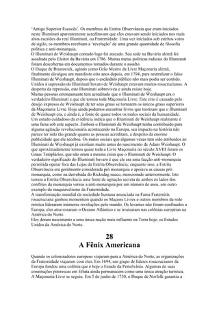 ‘Antigo Superior Escocês’. Os membros da Estrita Observância que eram iniciados
neste Illuminati aparentemente acreditavam que eles estavam sendo iniciados nos mais
altos escalões do real Illuminati, ou Fraternidade. Uma vez iniciados sob estritos votos
de sigilo, os membros recebiam a ‘revelação’ de uma grande quantidade de filosofia
política e anti-monarquia.
O Illuminati de Weishaupt contudo logo foi atacado. Sua sede na Bavária alemã foi
assaltada pelo Eleitor da Bavária em 1786. Muitas metas políticas radicais do Illuminati
foram descobertas em documentos tomados durante o assalto.
O Duque de Brunswick, agindo como Grão Mestre da Livre Maçonaria alemã,
finalmente divulgou um manifesto oito anos depois, em 1794, para neutralizar o falso
Illuminati de Weishaupt, depois que o escândalo público não mais podia ser contido.
Unidos à supressão do Illuminati bavaro de Weishaupt estavam muitos rosacrucianos. A
despeito da repressão, este Illuminati sobreviveu e ainda existe hoje.
Muitas pessoas erroneamente tem acreditado que o Illuminati de Weishaupt era o
verdadeiro Illuminati e que ele tomou toda Maçonaria Livre. Este erro é causado pelo
desejo expresso de Weishaupt de ter seus graus se tornarem os únicos graus superiores
da Maçonaria Livre. Hoje ainda podemos encontrar livros que teorizam que o Illuminati
de Weishaupt era, e ainda é, a fonte de quase todos os males sociais da humanidade.
Um estudo cuidadoso da evidência indica que o Illuminati de Weishaupt realmente é
uma farsa sob este aspecto. Embora o Illuminati de Weishaupt tenha contribuido para
alguma agitação revolucionária acontecendo na Europa, seu impacto na história não
parece ter sido tão grande quanto as pessoas acreditam, a despeito da enorme
publicidade que ele recebeu. Os males sociais que algumas vezes tem sido atribuidos ao
Illuminati de Weishaupt já existiam muito antes do nascimento de Adam Weishaupt. O
que aproximadamente tomou quase toda a Livre Maçonaria no século XVIII foram os
Graus Templários, que não eram a mesma coisa que o Illuminati de Weishaupt. O
verdadeiro significado do Illuminati bavaro é que ele era uma facção anti-monarquia
permitida operar fora das Lojas da Estrita Observância; enquanto isso, a Estrita
Observância era geralmente considerada pró monarquia e apoiava as causas pró
monarquia, como na derrubada do Ricksdag sueco, mencionado anteriormente. Isto
tornou a Estrita Observância uma fonte de agitação secreta de ambos os lados dos
conflitos da monarquia versus a anti-monarquia por um número de anos, um outro
exemplo do maquiavelismo da Fraternidade.
A transformação mundial da sociedade humana anunciada na Fama Fraternitis
rosacruciana ganhou momentum quando os Maçons Livres e outros membros da rede
mística líderaram inúmeras revoluções pelo mundo. Os levantes não foram confinados a
Europa; eles atravessaram o Oceano Atlântico e se irraizaram nas colônias européias na
América do Norte.
Eles deram nascimento a uma única nação mais influente na Terra hoje: os Estados
Unidos da América do Norte.
28
A Fênix Americana
Quando os colonizadores europeus viajaram para a América do Norte, as organizações
da Fraternidade viajaram com eles. Em 1694, um grupo de líderes rosacrucianos da
Europa fundou uma colônia que é hoje o Estado da Pensilvânia. Algumas de suas
construções pitorescas em Efrata ainda permanecem como uma única atração turística.
A Maçonaria Livre se seguiu. Em 5 de junho de 1730, o Duque de Norfolk garantiu a
 