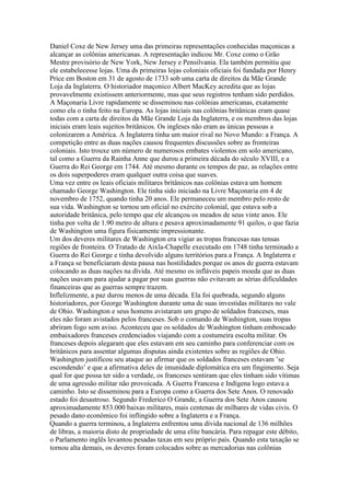 Daniel Coxe de New Jersey uma das primeiras representações conhecidas maçonicas a
alcançar as colônias americanas. A representação indicou Mr. Coxe como o Grão
Mestre provisório de New York, New Jersey e Pensilvania. Ela também permitiu que
ele estabelecesse lojas. Uma ds primeiras lojas coloniais oficiais foi fundada por Henry
Price em Boston em 31 de agosto de 1733 sob uma carta de direitos da Mãe Grande
Loja da Inglaterra. O historiador maçonico Albert MacKey acredita que as lojas
provavelmente existissem anteriormente, mas que seus registros tenham sido perdidos.
A Maçonaria Livre rapidamente se disseminou nas colônias americanas, exatamente
como ela o tinha feito na Europa. As lojas iniciais nas colônias britânicas eram quase
todas com a carta de direitos da Mãe Grande Loja da Inglaterra, e os membros das lojas
iniciais eram leais sujeitos britânicos. Os ingleses não eram as únicas pessoas a
colonizarem a América. A Inglaterra tinha um maior rival no Novo Mundo: a França. A
competição entre as duas nações causou frequentes discussões sobre as fronteiras
coloniais. Isto trouxe um número de numerosos embates violentos em solo americano,
tal como a Guerra da Rainha Anne que durou a primeira década do século XVIII, e a
Guerra do Rei George em 1744. Até mesmo durante os tempos de paz, as relações entre
os dois superpoderes eram qualquer outra coisa que suaves.
Uma vez entre os leais oficiais militares britânicos nas colônias estava um homem
chamado George Washington. Ele tinha sido iniciado na Livre Maçonaria em 4 de
novembro de 1752, quando tinha 20 anos. Ele permaneceu um membro pelo resto de
sua vida. Washington se tornou um oficial no exército colonial, que estava sob a
autoridade britânica, pelo tempo que ele alcançou os meados de seus vinte anos. Ele
tinha por volta de 1.90 metro de altura e pesava aproximadamente 91 quilos, o que fazia
de Washington uma figura fisicamente impressionante.
Um dos deveres militares de Washington era vigiar as tropas francesas nas tensas
regiões de fronteira. O Tratado de Aixla-Chapelle executado em 1748 tinha terminado a
Guerra do Rei George e tinha devolvido alguns territórios para a França. A Inglaterra e
a França se beneficiaram desta pausa nas hostilidades porque os anos de guerra estavam
colocando as duas nações na dívida. Até mesmo os infláveis papeis moeda que as duas
nações usavam para ajudar a pagar por suas guerras não evitavam as sérias dificuldades
financeiras que as guerras sempre trazem.
Inflelizmente, a paz durou menos de uma década. Ela foi quebrada, segundo alguns
historiadores, por George Washington durante uma de suas investidas militares no vale
de Ohio. Washington e seus homens avistaram um grupo de soldados franceses, mas
eles não foram avistados pelos franceses. Sob o comando de Washington, suas tropas
abriram fogo sem aviso. Aconteceu que os soldados de Washington tinham emboscado
embaixadores franceses credenciados viajando com a costumeira escolta militar. Os
franceses depois alegaram que eles estavam em seu caminho para conferenciar com os
britânicos para assentar algumas disputas ainda existentes sobre as regiões de Ohio.
Washington justificou seu ataque ao afirmar que os soldados franceses estavam ’se
escondendo’ e que a afirmativa deles de imunidade diplomática era um fingimento. Seja
qual for que possa ter sido a verdade, os franceses sentiram que eles tinham sido vítimas
de uma agressão militar não provoicada. A Guerra Francesa e Indígena logo estava a
caminho. Isto se disseminou para a Europa como a Guerra dos Sete Anos. O renovado
estado foi desastroso. Segundo Frederico O Grande, a Guerra dos Sete Anos causou
aproximadamente 853.000 baixas militares, mais centenas de milhares de vidas civis. O
pesado dano econômico foi inflingido sobre a Inglaterra e a França.
Quando a guerra terminou, a Inglaterra enfrentou uma dívida nacional de 136 milhões
de libras, a maioria disto de propriedade de uma elite bancária. Para repagar este débito,
o Parlamento inglês levantou pesadas taxas em seu próprio país. Quando esta taxação se
tornou alta demais, os deveres foram colocados sobre as mercadorias nas colônias
 