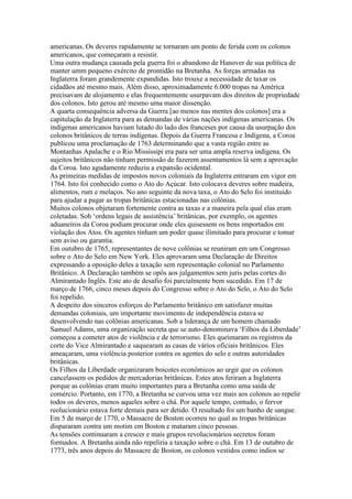 americanas. Os deveres rapidamente se tornaram um ponto de ferida com os colonos
americanos, que começaram a resistir.
Uma outra mudança causada pela guerra foi o abandono de Hanover de sua política de
manter umm pequeno exército de prontidão na Bretanha. As forças armadas na
Inglaterra foram grandemente expandidas. Isto trouxe a necessidade de taxar os
cidadãos até mesmo mais. Além disso, aproximadamente 6.000 tropas na América
precisavam de alojamento e elas frequentemente usurpavam dos direitos de propriedade
dos colonos. Isto gerou até mesmo uma maior dissenção.
A quarta consequência adversa da Guerra [ao menos nas mentes dos colonos] era a
capitulação da Inglaterra para as demandas de várias nações indígenas americanas. Os
indígenas americanos haviam lutado do lado dos franceses por causa da usurpação dos
colonos britânicos de terras indígenas. Depois da Guerra Francesa e Indígena, a Coroa
publicou uma proclamação de 1763 determinando que a vasta região entre as
Montanhas Apalache e o Rio Mississipi era para ser uma ampla reserva indígena. Os
sujeitos britânicos não tinham permissão de fazerem assentamentos lá sem a aprovação
da Coroa. Isto agudamente reduziu a expansão ocidental.
As primeiras medidas de impostos novos coloniais da Inglaterra entraram em vigor em
1764. Isto foi conhecido como o Ato do Açúcar. Isto colocava deveres sobre madeira,
alimentos, rum e melaços. No ano seguinte da nova taxa, o Ato do Selo foi instituido
para ajudar a pagar as tropas britânicas estacionadas nas colônias.
Muitos colonos objetaram fortemente contra as taxas e a maneira pela qual elas eram
coletadas. Sob ‘ordens legais de assistência’ britânicas, por exemplo, os agentes
aduaneiros da Coroa podiam procurar onde eles quisessem os bens importados em
violação dos Atos. Os agentes tinham um poder quase ilimitado para procurar e tomar
sem aviso ou garantia.
Em outubro de 1765, representantes de nove colônias se reuniram em um Congresso
sobre o Ato do Selo em New York. Eles aprovaram uma Declaração de Direitos
expressando a oposição deles a taxação sem representação colonial no Parlamento
Britânico. A Declaração também se opôs aos julgamentos sem juris pelas cortes do
Almirantado Inglês. Este ato de desafio foi parcialmente bem sucedido. Em 17 de
março de 1766, cinco meses depois do Congresso sobre o Ato do Selo, o Ato do Selo
foi repelido.
A despeito dos sinceros esforços do Parlamento britânico em satisfazer muitas
demandas coloniais, um importante movimento de independência estava se
desenvolvendo nas colônias americanas. Sob a liderança de um homem chamado
Samuel Adams, uma organização secreta que se auto-denominava ‘Filhos da Liberdade’
começou a cometer atos de violência e de terrorismo. Eles queimaram os registros da
corte do Vice Almirantado e saquearam as casas de vários oficiais britânicos. Eles
ameaçaram, uma violência posterior contra os agentes do selo e outras autoridades
britânicas.
Os Filhos da Liberdade organizaram boicotes econômicos ao urgir que os colonos
cancelassem os pedidos de mercadorias britânicas. Estes atos feriram a Inglaterra
porque as colônias eram muito importantes para a Bretanha como uma saída de
comércio. Portanto, em 1770, a Bretanha se curvou uma vez mais aos colonos ao repelir
todos os deveres, menos aqueles sobre o chá. Por aquele tempo, contudo, o fervor
reolucionário estava forte demais para ser detido. O resultado foi um banho de sangue.
Em 5 de março de 1770, o Massacre de Boston ocorreu no qual as tropas britânicas
dispararam contra um motim em Boston e mataram cinco pessoas.
As tensões continuaram a crescer e mais grupos revolucionários secretos foram
formados. A Bretanha ainda não repeliria a taxação sobre o chá. Em 13 de outubro de
1773, três anos depois do Massacre de Boston, os colonos vestidos como índios se
 