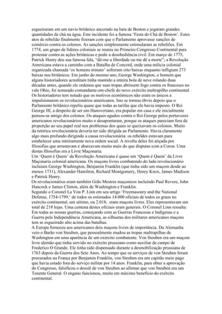 esgueiraram em um navio britânico ancorado na baía de Boston e jogaram grandes
quantidades de chá na água. Este incidente foi a famosa ‘Festa do Chá de Boston’. Estes
atos de rebelião finalmente fizeram com que o Parlamento aprovasse sanções de
comércio contra os colonos. As sanções simplesmente estimularam as rebeliões. Em
1774, um grupo de líderes coloniais se reuniu no Primeiro Congresso Continental para
protestar contra as ações britânicas e pedir a desobediência civil. Em março de 1775,
Patrick Henry deu sua famosa fala, “dê-me a liberdade ou me dê a morte”; a Revolução
Americana estava a caminho com a Batalha de Concord, onde uma mílicia colonial
organizada chamada ‘os homens minuto’ sofreram oito baixas enquanto infligiam 273
baixas nos britânicos. Em junho do mesmo ano, George Washington, o homem que
alguns historiadores acreditam tinha mantido a inteira bola de neve rolando duas
décadas antes, quando ele ordenou que suas tropas abrissem fogo contra os franceses no
vale Ohio, foi nomeado comandante-em-chefe do novo exército maltrapilho continental.
Os historiadores tem notado que os motivos econômicos não eram os únicos a
impulsionarem os revolucionários americanos. Isto se tornou óbvio depois que o
Parlamento britânico repeliu quase que todas as tarifas que ele havia imposto. O Rei
George III, a despeito de ser um Hanoveriano, era popular em casa e ele inicialmente
pensou-se amigo dos colonos. Os ataques agudos contra o Rei George pelos portavozes
americanos revolucionários muito o desapontaram, porque os ataques pareciam fora de
proporção ao seu papel real nos problemas dos quais se queixavam os colonos. Muito
da retórica revolucionária deveria ter sido dirigida ao Parlamento. Havia claramente
algo mais profundo dirigindo a causa revolucionária: os rebeldes estavam para
estabelecer uma inteiramente nova ordem social. A revolta deles foi atiçada por
filosofias que arrastavam e abarcavam muito mais do que disputas com a Coroa. Uma
destas filosofias era a Livre Maçonaria.
Um ‘Quem é Quem’ da Revolução Americana é quase um ‘Quem é Quem’ da Livre
Maçonaria colonial americana. Os maçons livres combatendo do lado revolucionário
incluiam George Washington, Benjamin Franklin (que tinha sido um maçom desde ao
menos 1731), Alexander Hamilton, Richard Montgomery, Henry Knox, James Madison
e Patrick Henry.
Os revolucionários eram também Grão Mestres maçonicos incluindo Paul Revere, John
Hancock e James Clinton, além de Washington e Franklin.
Segundo o Coronel La Von P. Linn em seu artigo ‘Freemasonry and the National
Defense, 1754-1799,’ de todos os estimados 14.000 oficiais de todos os graus no
exército continental, um sétimo, ou 2.018, eram maçons livres. Eles representavam um
total de 218 lojas. Uma centena destes oficiais eram generais. O Coronel Linn ressalta:
Em todas as nossas guerras, começando com as Guerras Francesas e Indígenas e a
Guerra pela Independência Americana, as silhuetas dos militares americanos maçons
tem se esgueirado alto acima das batalhas.
A Europa forneceu aos americanos dois maçons livres de importância. Da Alemanha
veio o Barão von Steuben, que pessoalmente mudou as tropas maltrapilhas de
Washington em uma aparência de um exército combatente. Von Steuben era um maçom
livre alemão que tinha servido no exército prussiano como auxiliar de campo de
Frederico O Grande. Ele tinha sido dispensado durante a desmobilização prussiana de
1763 depois da Guerra dos Sete Anos. Ao tempo que os serviços de von Steuben foram
procurados na França por Benjamin Franklin, von Steuben era um capitão meio pago
que havia estado fora do serviço militar por 14 anos. Franklin, para obter a aprovação
do Congresso, falsificou o dossiê de von Steuben ao afirmar que von Steuben era um
Tenente General. O engano funcionou, muito em máximo benefício do exército
continental.
 