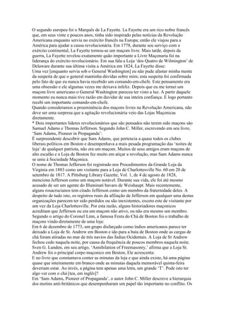 O segundo europeu foi o Marquês de La Fayette. La Fayette era um rico nobre francês
que, em seus vinte e poucos anos, tinha sido inspirado pelas notícias da Revolução
Americana enquanto servia no exército francês na Europa; então ele viajou para a
América para ajudar a causa revolucionária. Em 1778, durante seu serviço com o
exército continental, La Fayette tornou-se um maçom livre. Mais tarde, depois da
guerra, La Fayette revelou exatamente quão importante a Livre Maçonaria foi na
liderança do exército revolucionário. Em sua fala a Loja ‘dos Quatro de Wilmington’ de
Delaware durante sua última visita a América em 1824, La Fayette disse:
Uma vez [enquanto servia sob o General Washington] eu não pude afastar minha mente
da suspeita de que o general mantinha dúvidas sobre mim; esta suspeita foi confirmada
pelo fato de que eu nunca havia recebido um comando-em-chefe. Este pensamento era
uma obsessão e ele algumas vezes me deixava infeliz. Depois que eu me tornei um
maçom livre americano o General Washington pareceu ter visto a luz. A partir daquele
momento eu nunca mais tive razão em duvidar de sua inteira confiança. E logo portanto
recebi um importante comando-em-chefe.
Quando consideramos a proeminência dos maçons livres na Revolução Americana, não
deve ser uma surpresa que a agitação revolucionária veio das Lojas Maçonicas
diretamente.
* Dois importantes líderes revolucionários que são pensados não terem sido maçons são
Samuel Adams e Thomas Jefferson. Segundo John C. Miller, escrevendo em seu livro,
‘Sam Adams, Pioneer in Propaganda’:
É surpreendente descobrir que Sam Adams, que pertencia a quase todos os clubes
liberais políticos em Boston e desempenhava a mais pesada programação das ‘noites de
loja’ de qualquer patriota, não era um maçom. Muitos de seus amigos eram maçons de
alto escalão e a Loja de Boston fez muito em atiçar a revolução, mas Sam Adams nunca
se uniu à Sociedade Maçonica.
O nome de Thomas Jefferson foi registrado nos Procedimentos da Grande Loja da
Virginia em 1883 como um visitante para a Loja de Charlottesville No. 60 em 20 de
setembro de 1817. A Pittsburg Library Gazette, Vol. 1, de 4 de agosto de 1828,
menciona Jefferson como um maçom notável. Durante sua vida, ele foi até mesmo
acusado de ser um agente do Illuminati bavaro de Weishaupt. Mais recentemente,
alguns rosacrucianos tem citado Jefferson como um membro da fraternidade deles. A
despeito de tudo isto, os registros reais da afiliação de Jefferson em qualquer uma destas
organizações parecem ter sido perdidos ou são inexistentes, exceto este de visitante por
um vez da Loja Charlottesville. Por esta razão, alguns historiadores maçonicos
acreditam que Jefferson ou era um maçom não ativo, ou não era mesmo um membro.
Segundo o artigo do Coronel Linn, a famosa Festa do Chá de Boston foi o trabalho de
maçons vindo diretamente de uma loja:
Em 6 de dezembro de 1773, um grupo disfarçado como índios americanos parece ter
deixado a Loja de St. Andrew em Boston e ido para a baía de Boston onde as cargas de
chá foram atiradas no mar de trés navios das Índias Ocidentais. A Loja de St Andrew
fechou cedo naquela noite, por causa da frequência de poucos membros naquela noite.
Sven G. Lunden, em seu artigo, ‘Annihilation of Freemasonry,’ afirma que a Loja St.
Andrew foi o principal corpo maçonico em Boston, Ele acrescenta:
E no livro que constumava conter as minutas da loja e que ainda existe, há uma página
quase que inteiramente em branco onde as minutas daquela memorável quinta-feira
deveriam estar. Ao invés, a página tem apenas uma letra, um grande ‘T’. Pode isto ter
algo ver com o chá [tea, em inglês]?
Em ‘Sam Adams, Pioneer of Propaganda’, o autor John C. Miller descreve a hierarquia
dos motins anti-britânicos que desempenharam um papel tão importante no conflito. Os
 