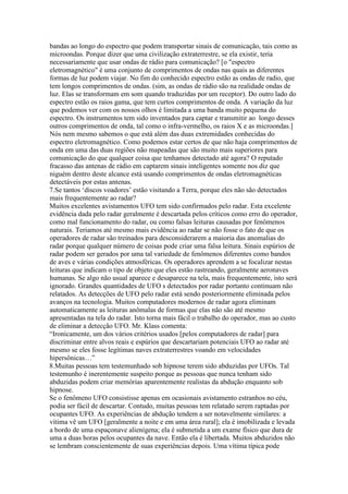 bandas ao longo do espectro que podem transportar sinais de comunicação, tais como as
microondas. Porque dizer que uma civilização extraterrestre, se ela existir, teria
necessariamente que usar ondas de rádio para comunicação? [o "espectro
eletromagnético" é uma conjunto de comprimentos de ondas nas quais as diferentes
formas de luz podem viajar. No fim do conhecido espectro estão as ondas de radio, que
tem longos comprimentos de ondas. (sim, as ondas de rádio são na realidade ondas de
luz. Elas se transformam em som quando traduzidas por um receptor). Do outro lado do
espectro estão os raios gama, que tem curtos comprimentos de onda. A variação da luz
que podemos ver com os nossos olhos é limitada a uma banda muito pequena do
espectro. Os instrumentos tem sido inventados para captar e transmitir ao longo desses
outros comprimentos de onda, tal como o infra-vermelho, os raios X e as microondas.]
Nós nem mesmo sabemos o que está além das duas extremidades conhecidas do
espectro eletromagnético. Como podemos estar certos de que não haja comprimentos de
onda em uma das duas regiões não mapeadas que são muito mais superiores para
comunicação do que qualquer coisa que tenhamos detectado até agora? O reputado
fracasso das antenas de rádio em captarem sinais inteligentes somente nos diz que
niguém dentro deste alcance está usando comprimentos de ondas eletromagnéticas
detectáveis por estas antenas.
7.Se tantos ‘discos voadores’ estão visitando a Terra, porque eles não são detectados
mais frequentemente ao radar?
Muitos excelentes avistamentos UFO tem sido confirmados pelo radar. Esta excelente
evidência dada pelo radar geralmente é descartada pelos críticos como erro do operador,
como mal funcionamento do radar, ou como falsas leituras causadas por fenômenos
naturais. Teriamos até mesmo mais evidência ao radar se não fosse o fato de que os
operadores de radar são treinados para desconsiderarem a maioria das anomalias do
radar porque qualquer número de coisas pode criar uma falsa leitura. Sinais espúrios de
radar podem ser gerados por uma tal variedade de fenômenos diferentes como bandos
de aves e várias condições atmosféricas. Os operadores aprendem a se focalizar nestas
leituras que indicam o tipo de objeto que eles estão rastreando, geralmente aeronaves
humanas. Se algo não usual aparece e desaparece na tela, mais frequentemente, isto será
ignorado. Grandes quantidades de UFO s detectados por radar portanto continuam não
relatados. As detecções de UFO pelo radar está sendo posteriormente eliminada pelos
avanços na tecnologia. Muitos computadores modernos de radar agora eliminam
automaticamente as leituras anômalas de formas que elas não são até mesmo
apresentadas na tela do radar. Isto torna mais fácil o trabalho do operador, mas ao custo
de eliminar a detecção UFO. Mr. Klass comenta:
“Ironicamente, um dos vários critérios usados [pelos computadores de radar] para
discriminar entre alvos reais e espúrios que descartariam potenciais UFO ao radar até
mesmo se eles fosse legítimas naves extraterrestres voando em velocidades
hipersônicas…”
8.Muitas pessoas tem testemunhado sob hipnose terem sido abduzidas por UFOs. Tal
testemunho é inerentemente suspeito porque as pessoas que nunca tenham sido
abduzidas podem criar memórias aparentemente realistas da abdução enquanto sob
hipnose.
Se o fenômeno UFO consistisse apenas em ocasionais avistamento estranhos no céu,
podia ser fácil de descartar. Contudo, muitas pessoas tem relatado serem raptadas por
ocupantes UFO. As experiências de abdução tendem a ser notavelmente similares: a
vítima vê um UFO [geralmente a noite e em uma área rural]; ela é imobilizada e levada
a bordo de uma espaçonave alienígena; ela é submetida a um exame físico que dura de
uma a duas horas pelos ocupantes da nave. Então ela é libertada. Muitos abduzidos não
se lembram conscientemente de suas experiências depois. Uma vítima típica pode
 